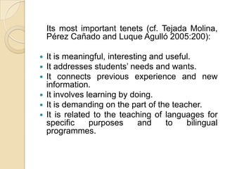    Its most important tenets (cf. Tejada Molina, PérezCañado and LuqueAgulló 2005:200): It is meaningful, interesting and useful.It addresses students’ needs and wants.It connects previous experience and new information.It involves learning by doing.It is demanding on the part of the teacher.It is related to the teaching of languages for specific purposes and to bilingual programmes.