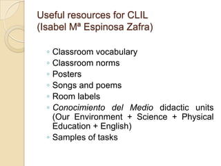 Useful resources for CLIL(Isabel Mª Espinosa Zafra)Classroom vocabularyClassroom normsPostersSongs and poemsRoom labelsConocimiento del Mediodidacticunits (OurEnvironment + Science + PhysicalEducation + English)Samples of tasks