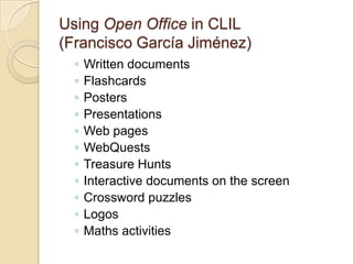 Using Open Office in CLIL(Francisco GarcíaJiménez)Written documentsFlashcardsPostersPresentationsWeb pagesWebQuestsTreasure HuntsInteractive documents on the screenCrossword puzzlesLogosMaths activities