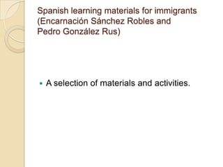 Spanish learning materials for immigrants (EncarnaciónSánchez Robles andPedro GonzálezRus)A selection of materials and activities.Using the Sheltered Instruction Observation Protocol in CLIL (Teresa Gerdes)Think – Pair – ShareLesson preparationPrevious knowledgeComprehensible inputLearning strategiesClassroom interactionPracticeClassroom dynamicsRevision and assessmentUseful examples