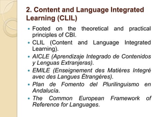2. Content and Language Integrated Learning (CLIL)Footed on the theoretical and practical principles of CBI.CLIL (Content and Language Integrated Learning).AICLE (Aprendizaje Integrado de Contenidos y Lenguas Extranjeras).EMILE (Enseignement des MatièresIntegré avec des LanguesÉtrangères).Plan de Fomento del Plurilinguismo en Andalucía.The Common European Framework of Reference for Languages.