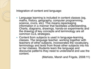 Integration of content and language: Language learning is included in content classes (eg, maths, history, geography, computer programming, science, civics, etc). This means repackaging information in a manner that facilitates understanding. Charts, diagrams, drawings, hands-on experiments and the drawing of key concepts and terminology are all common CLIL strategies.Content from subjects is used in language-learning classes. The language teacher, working together with teachers of other subjects, incorporates the vocabulary, terminology and texts from those other subjects into his or her classes. Students learn the language and discourse patterns they need to understand and use the content.(Mehisto, Marsh and Frigols, 2008:11) 