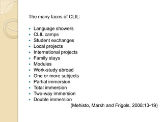 The many faces of CLIL: Language showersCLIL campsStudent exchangesLocal projectsInternational projectsFamily staysModulesWork-study abroadOne or more subjectsPartial immersionTotal immersionTwo-way immersionDouble immersion(Mehisto, Marsh and Frigols, 2008:13-19)