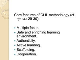 Core features of CLIL methodology (cf. op.cit.: 29-30):Multiple focus.Safe and enriching learning environment.Authenticity.Active learning.Scaffolding.Cooperation.