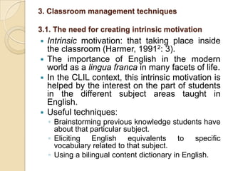 3. Classroom management techniques 3.1. The need for creating intrinsic motivation Intrinsic motivation: that taking place inside the classroom (Harmer, 19912: 3). The importance of English in the modern world as a lingua franca in many facets of life.In the CLIL context, this intrinsic motivation is helped by the interest on the part of students in the different subject areas taught in English.Useful techniques:Brainstorming previous knowledge students have about that particular subject.Eliciting English equivalents to specific vocabulary related to that subject.Using a bilingual content dictionary in English.