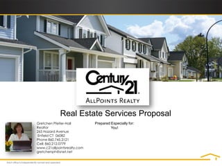 Real Estate Services Proposal
Gretchen Pfeifer-Hall        Prepared Especially for:
Realtor                               You!
265 Hazard Avenue
Enfield CT 06082
Phone 860.745.2121
Cell: 860.212.0779
www.c21allpointsrealty.com
gretchenph@snet.net
 