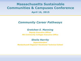 Community Career Pathways
Gretchen E. Manning
Deputy Executive Officer
MA Community Colleges Executive Office
Sheila Harrity
Superintendent
Montachusett Regional Vocational Technical School
	
  
	
  
	
  
Massachusetts Sustainable
Communities & Campuses Conference
April 16, 2015
 