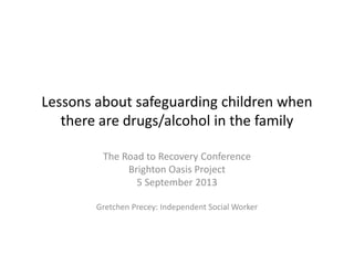 Lessons about safeguarding children when
there are drugs/alcohol in the family
The Road to Recovery Conference
Brighton Oasis Project
5 September 2013
Gretchen Precey: Independent Social Worker
 