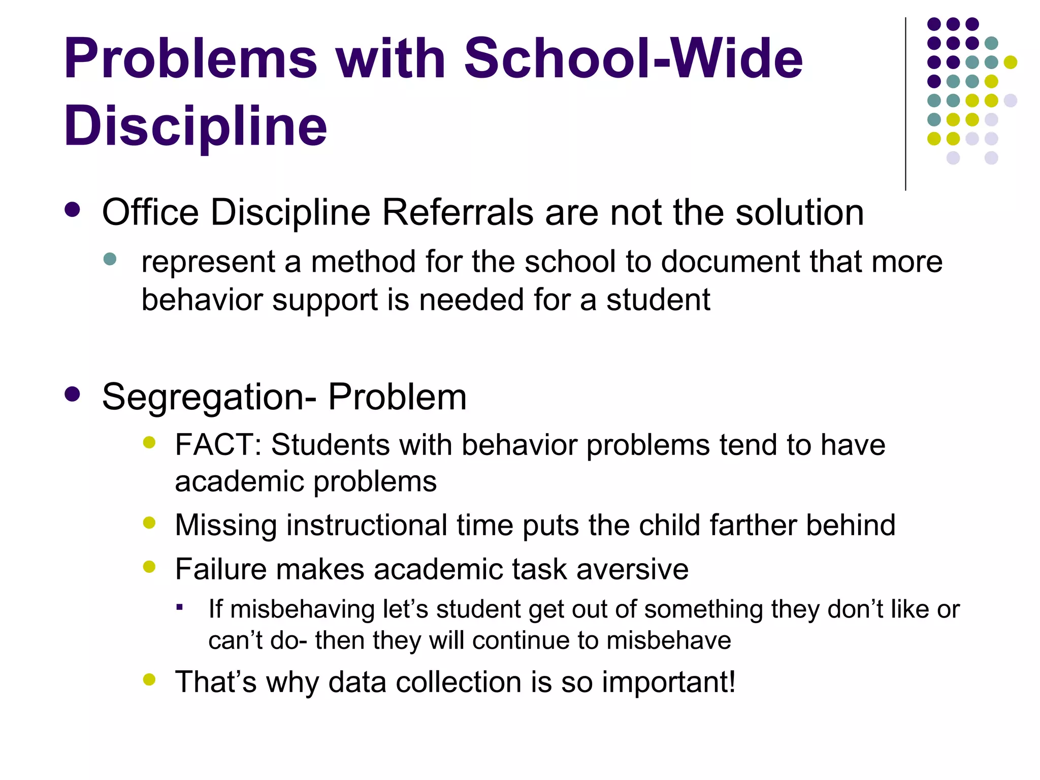 Problems with School-Wide Discipline Office Discipline Referrals are not the solution represent a method for the school to document that more behavior support is needed for a student Segregation- Problem FACT: Students with behavior problems tend to have academic problems  Missing instructional time puts the child farther behind Failure makes academic task aversive If misbehaving let’s student get out of something they don’t like or can’t do- then they will continue to misbehave That’s why data collection is so important! 