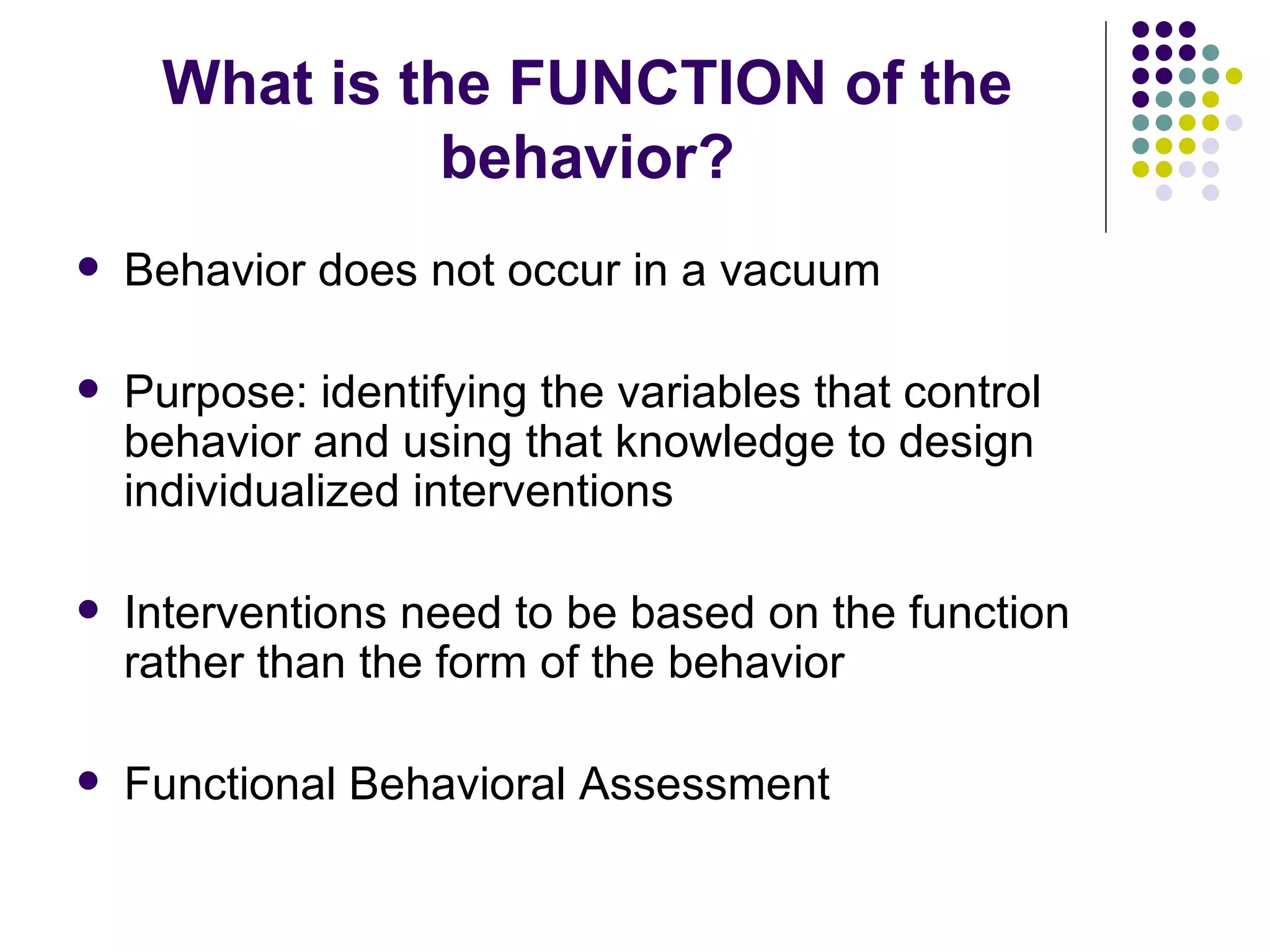 What is the FUNCTION of the behavior? Behavior does not occur in a vacuum Purpose: identifying the variables that control behavior and using that knowledge to design individualized interventions Interventions need to be based on the function rather than the form of the behavior Functional Behavioral Assessment 