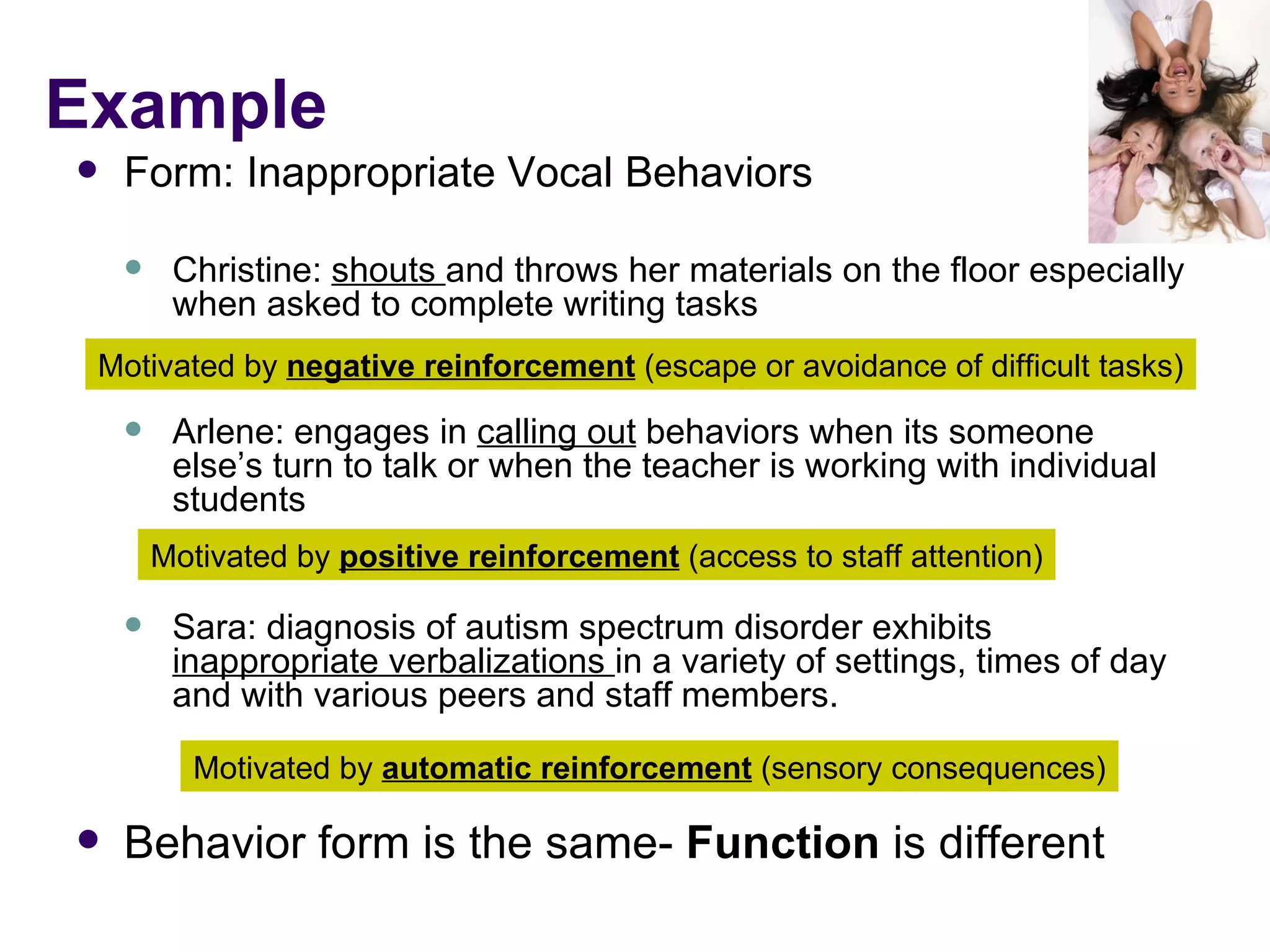 Example Form: Inappropriate Vocal Behaviors Christine:  shouts  and throws her materials on the floor especially when asked to complete writing tasks Arlene: engages in  calling out  behaviors when its someone else’s turn to talk or when the teacher is working with individual students Sara: diagnosis of autism spectrum disorder exhibits  inappropriate verbalizations  in a variety of settings, times of day and with various peers and staff members.  Behavior form is the same-  Function  is different Motivated by  negative reinforcement  (escape or avoidance of difficult tasks) Motivated by  positive reinforcement  (access to staff attention) Motivated by  automatic reinforcement  (sensory consequences) 