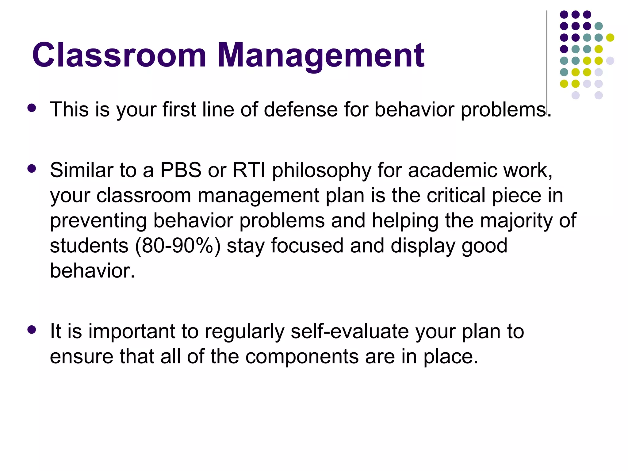Classroom Management  This is your first line of defense for behavior problems.  Similar to a PBS or RTI philosophy for academic work, your classroom management plan is the critical piece in preventing behavior problems and helping the majority of students (80-90%) stay focused and display good behavior.  It is important to regularly self-evaluate your plan to ensure that all of the components are in place.  