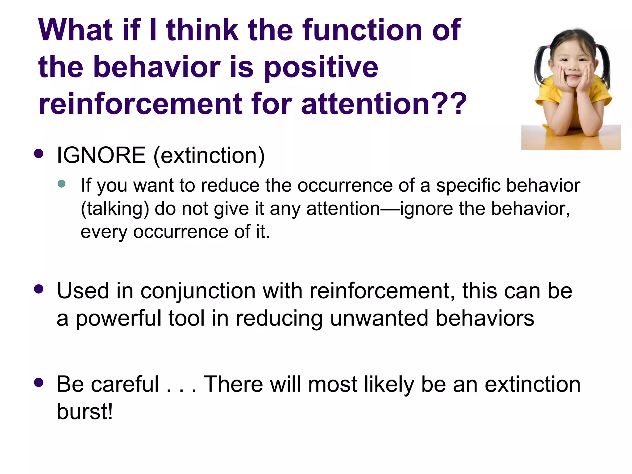 What if I think the function of  the behavior is positive reinforcement for attention?? IGNORE (extinction) If you want to reduce the occurrence of a specific behavior (talking) do not give it any attention—ignore the behavior, every occurrence of it. Used in conjunction with reinforcement, this can be a powerful tool in reducing unwanted behaviors  Be careful . . . There will most likely be an extinction burst! 