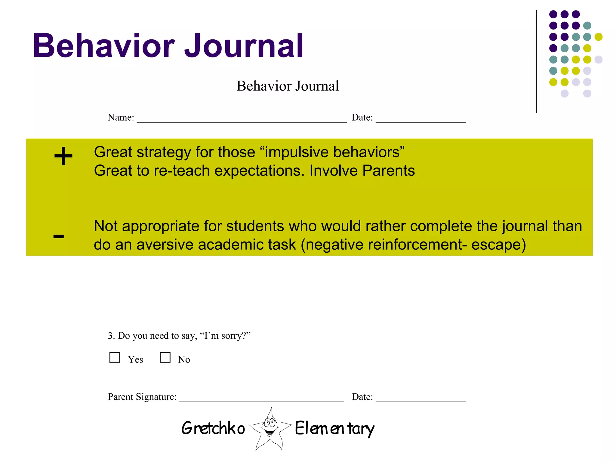 Behavior Journal Great strategy for those “impulsive behaviors” Great to re-teach expectations. Involve Parents Not appropriate for students who would rather complete the journal than  do an aversive academic task (negative reinforcement- escape) + - 