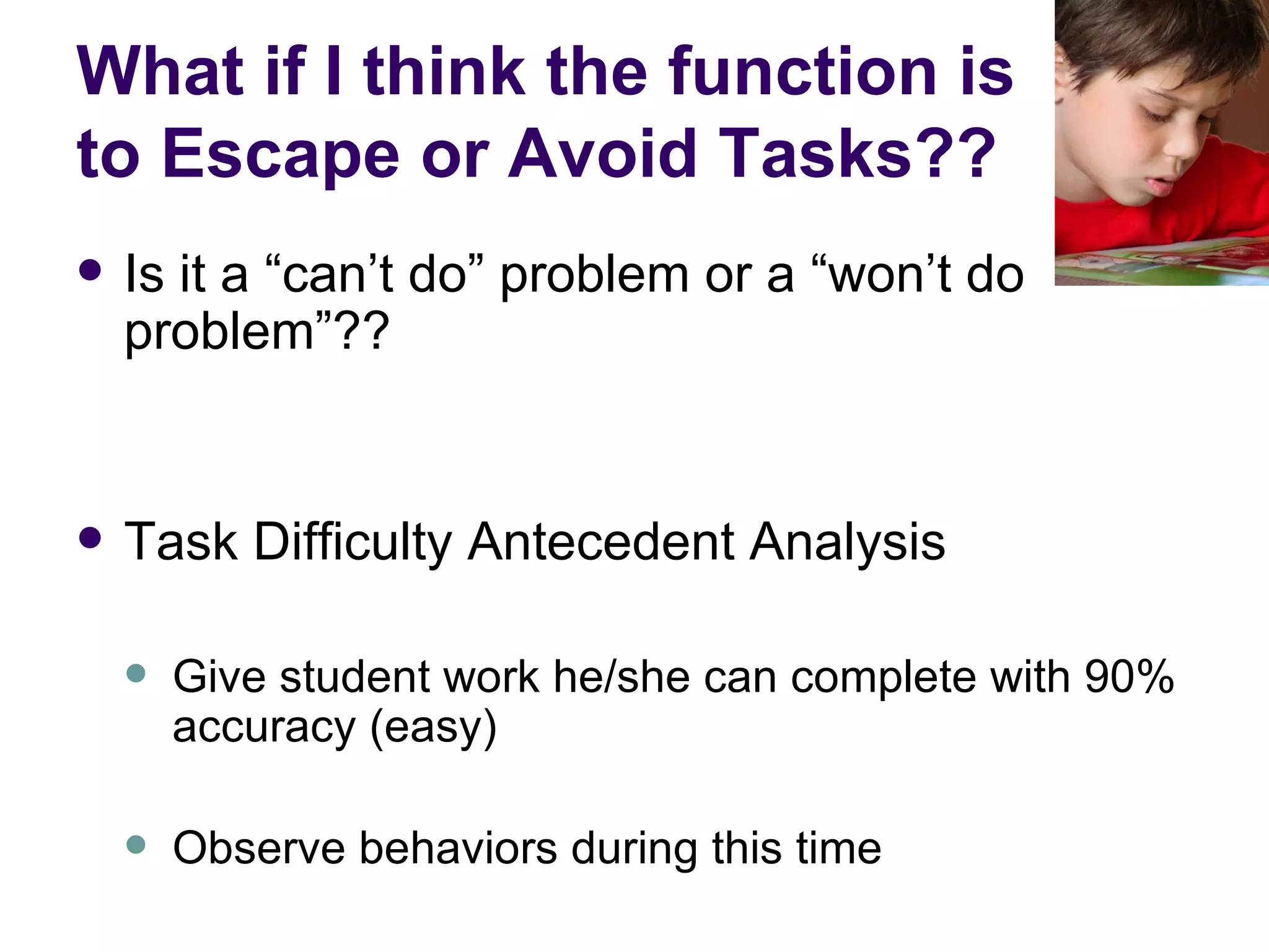 What if I think the function is to Escape or Avoid Tasks?? Is it a “can’t do” problem or a “won’t do problem”?? Task Difficulty Antecedent Analysis Give student work he/she can complete with 90% accuracy (easy) Observe behaviors during this time 