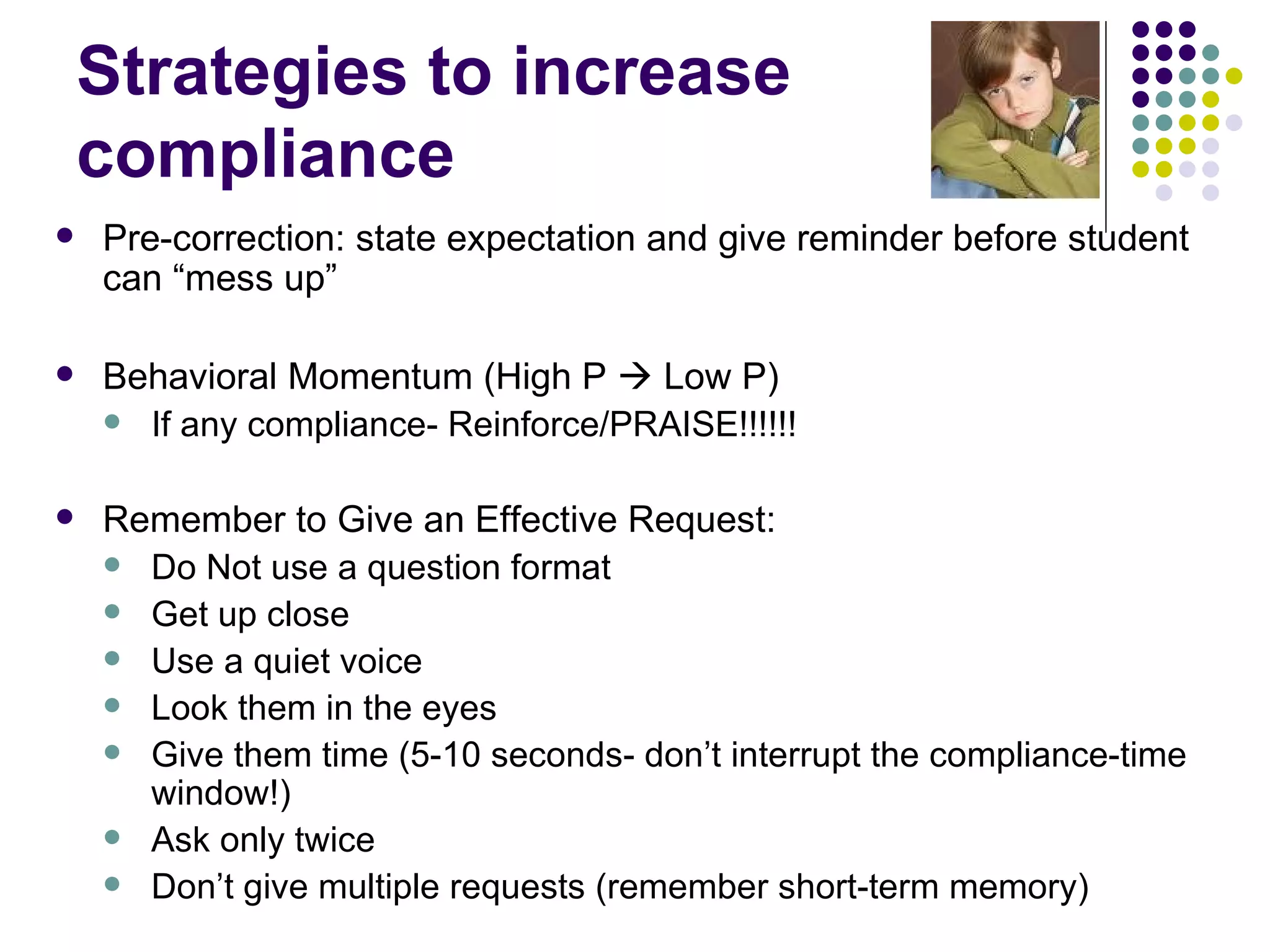 Strategies to increase compliance Pre-correction: state expectation and give reminder before student can “mess up”  Behavioral Momentum (High P    Low P)  If any compliance- Reinforce/PRAISE!!!!!!  Remember to Give an Effective Request: Do Not use a question format Get up close Use a quiet voice Look them in the eyes Give them time (5-10 seconds- don’t interrupt the compliance-time window!) Ask only twice Don’t give multiple requests (remember short-term memory) 