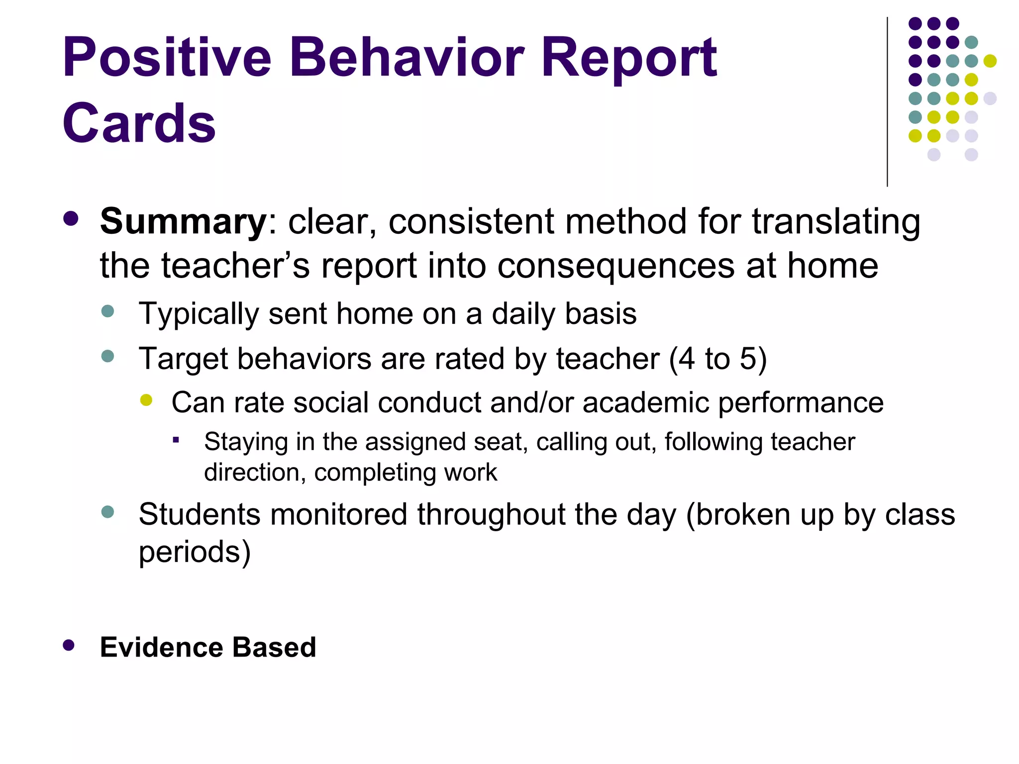 Summary : clear, consistent method for translating the teacher’s report into consequences at home Typically sent home on a daily basis Target behaviors are rated by teacher (4 to 5) Can rate social conduct and/or academic performance Staying in the assigned seat, calling out, following teacher direction, completing work Students monitored throughout the day (broken up by class periods) Evidence Based Positive Behavior Report Cards 