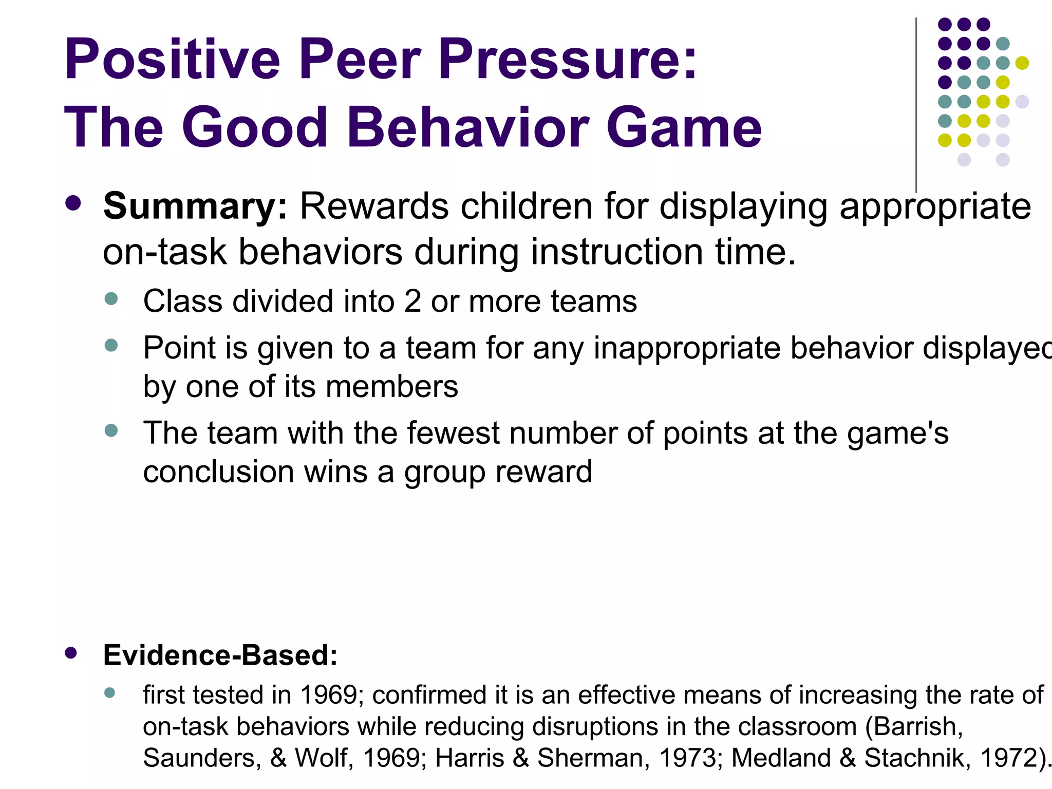 Positive Peer Pressure:  The Good Behavior Game Summary:  Rewards children for displaying appropriate on-task behaviors during instruction time.  Class divided into 2 or more teams Point is given to a team for any inappropriate behavior displayed by one of its members  The team with the fewest number of points at the game's conclusion wins a group reward Evidence-Based:   first tested in 1969; confirmed it is an effective means of increasing the rate of on-task behaviors while reducing disruptions in the classroom (Barrish, Saunders, & Wolf, 1969; Harris & Sherman, 1973; Medland & Stachnik, 1972). 