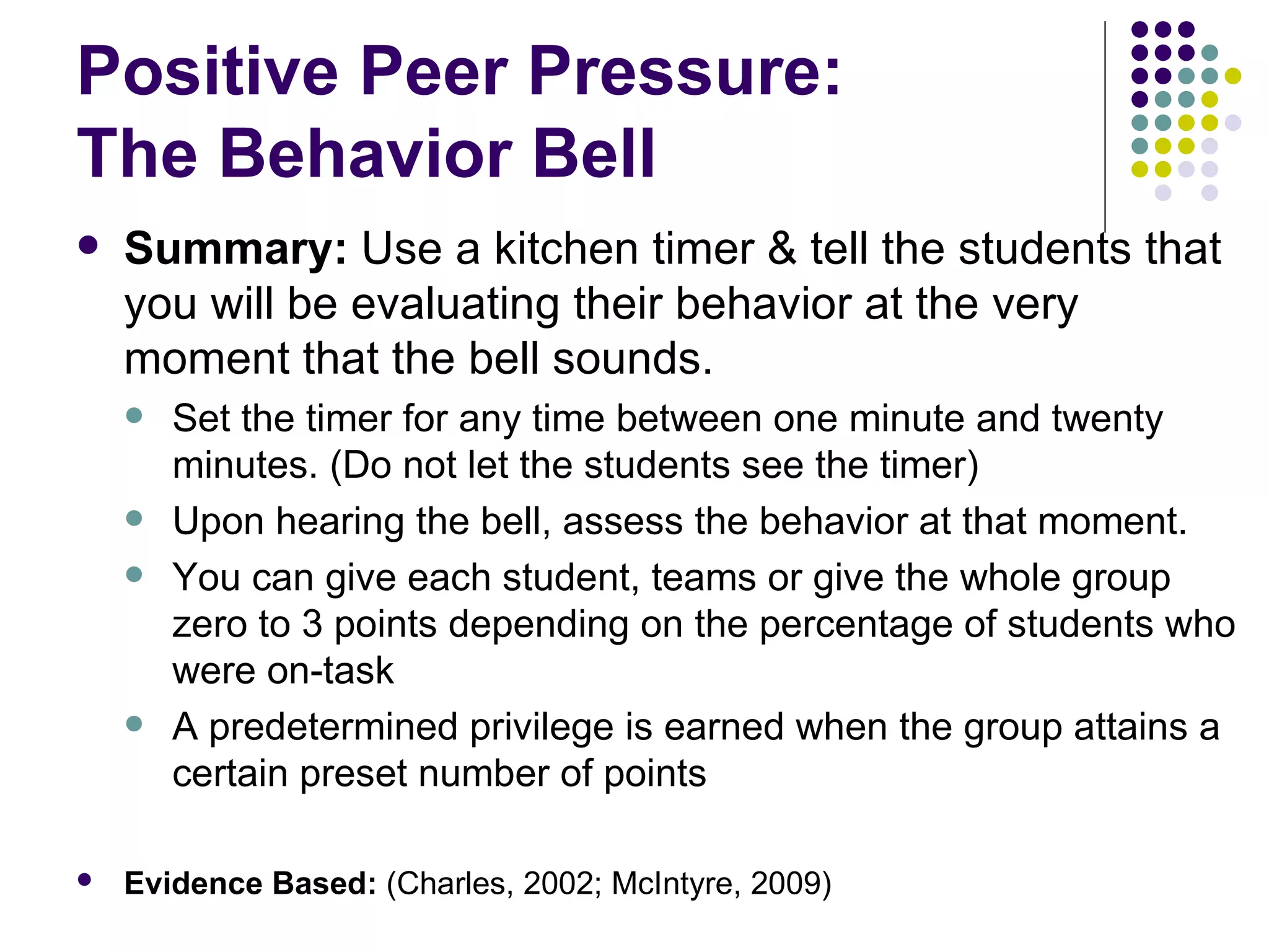 Positive Peer Pressure:  The Behavior Bell Summary:  Use a kitchen timer & tell the students that you will be evaluating their behavior at the very moment that the bell sounds.   Set the timer for any time between one minute and twenty minutes. (Do not let the students see the timer) Upon hearing the bell, assess the behavior at that moment.   You can give each student, teams or give the whole group zero to 3 points depending on the percentage of students who were on-task A predetermined privilege is earned when the group attains a certain preset number of points  Evidence Based:  (Charles, 2002; McIntyre, 2009)   