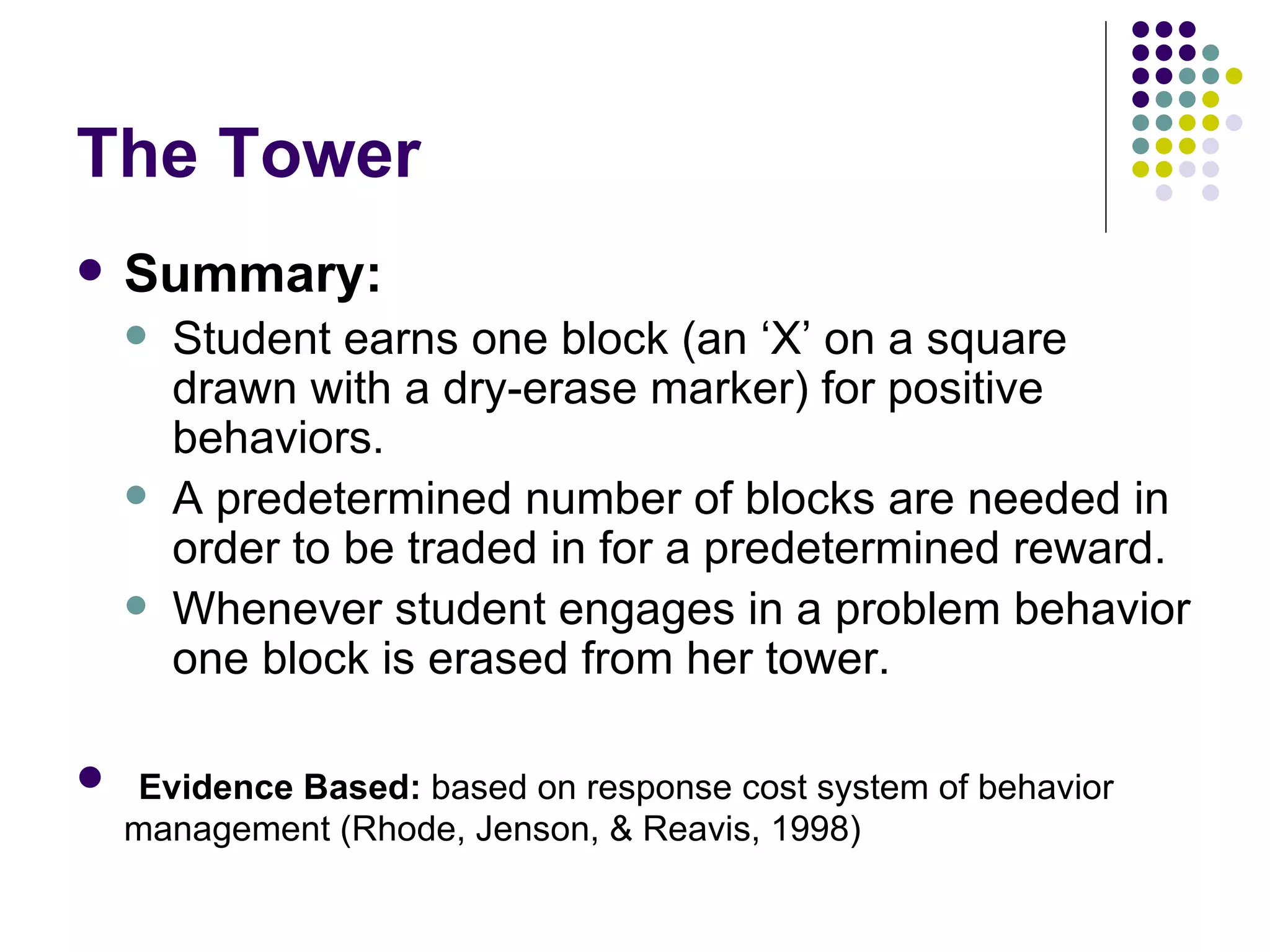 The Tower Summary:   Student earns one block (an ‘X’ on a square drawn with a dry-erase marker) for positive behaviors.  A predetermined number of blocks are needed in order to be traded in for a predetermined reward.  Whenever student engages in a problem behavior one block is erased from her tower. Evidence Based:  based on response cost system of behavior management (Rhode, Jenson, & Reavis, 1998) 