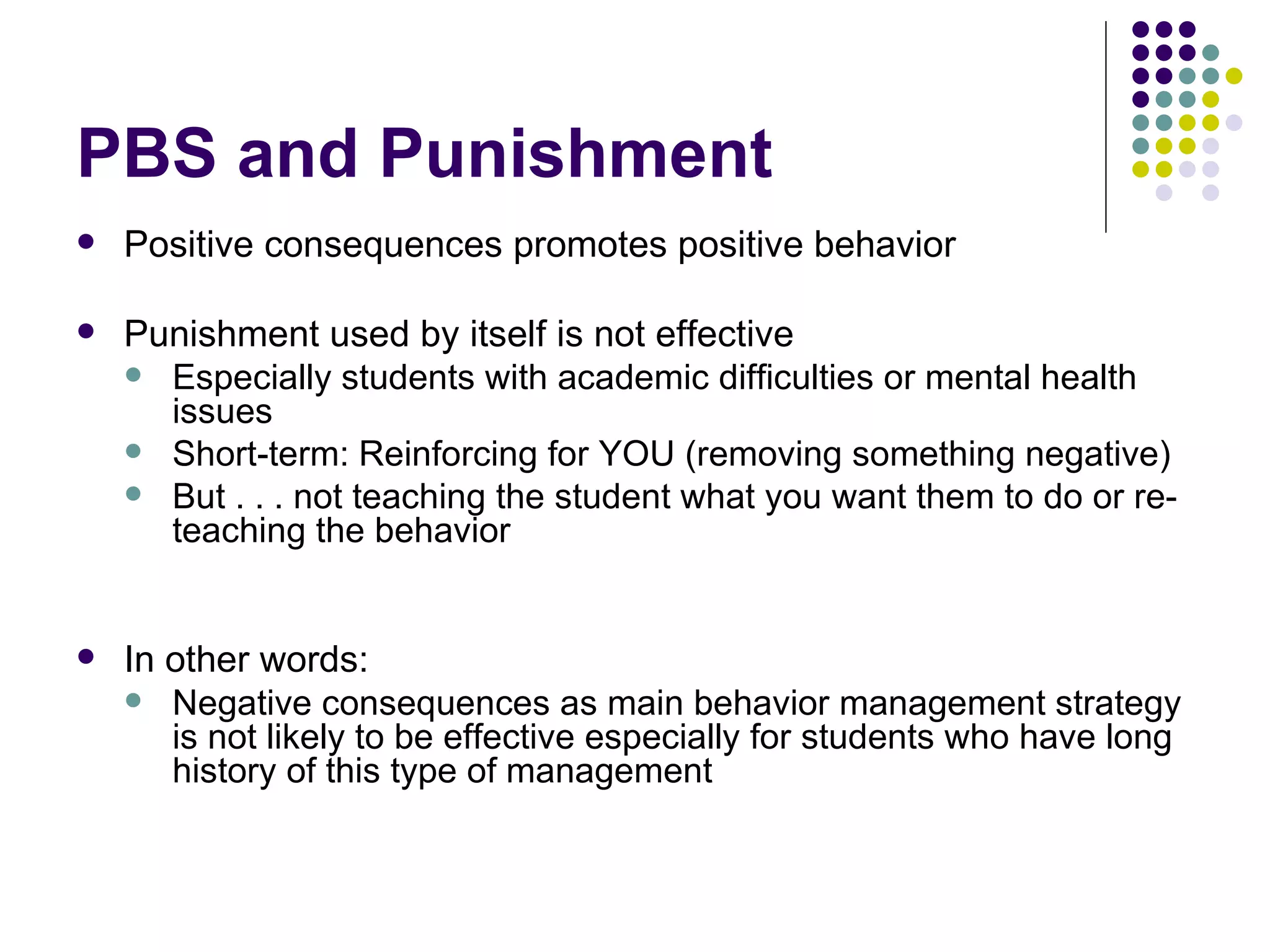 PBS and Punishment Positive consequences promotes positive behavior Punishment used by itself is not effective Especially students with academic difficulties or mental health issues Short-term: Reinforcing for YOU (removing something negative) But . . . not teaching the student what you want them to do or re-teaching the behavior  In other words: Negative consequences as main behavior management strategy is not likely to be effective especially for students who have long history of this type of management 