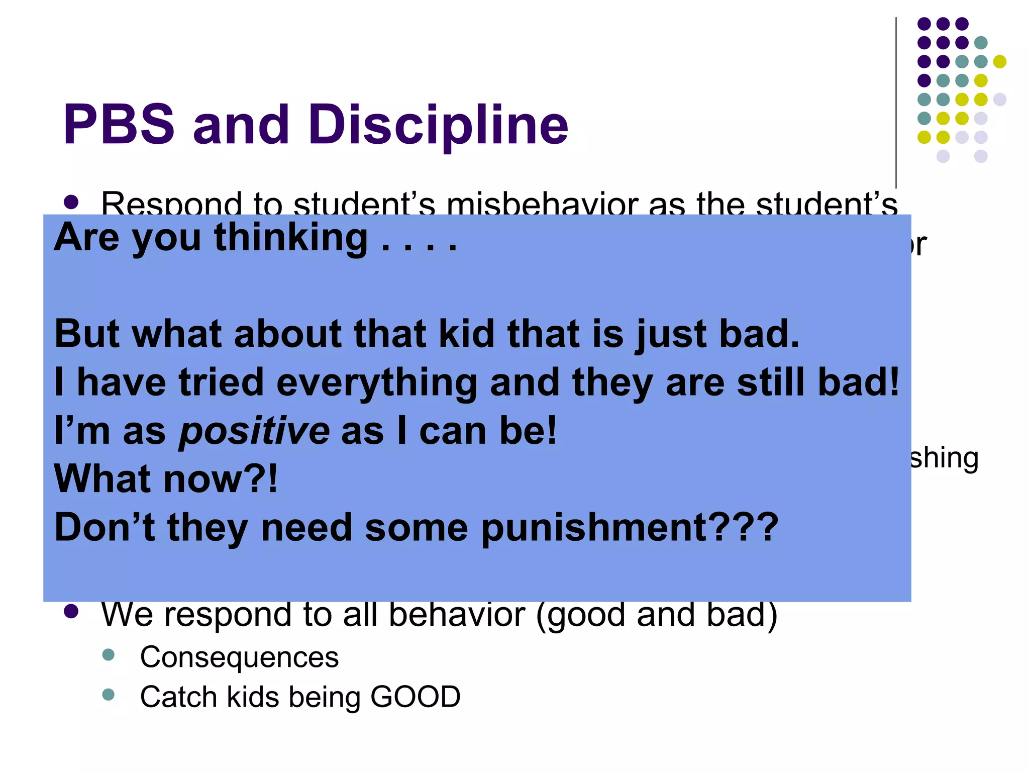 PBS and Discipline Respond to student’s misbehavior as the student’s intention to be bad- and instead look at it as an error You correct and re-teach Positive approach to discipline PREVENTION Rewarding  and  teaching  behavior  we want  instead of punishing behavior we don’t want Prevention through  rules ,  routines , and  arrangements We respond to all behavior (good and bad) Consequences Catch kids being GOOD How?? Are you thinking . . . .  But what about that kid that is just bad.  I have tried everything and they are still bad! I’m as  positive  as I can be!  What now?!  Don’t they need some punishment??? 