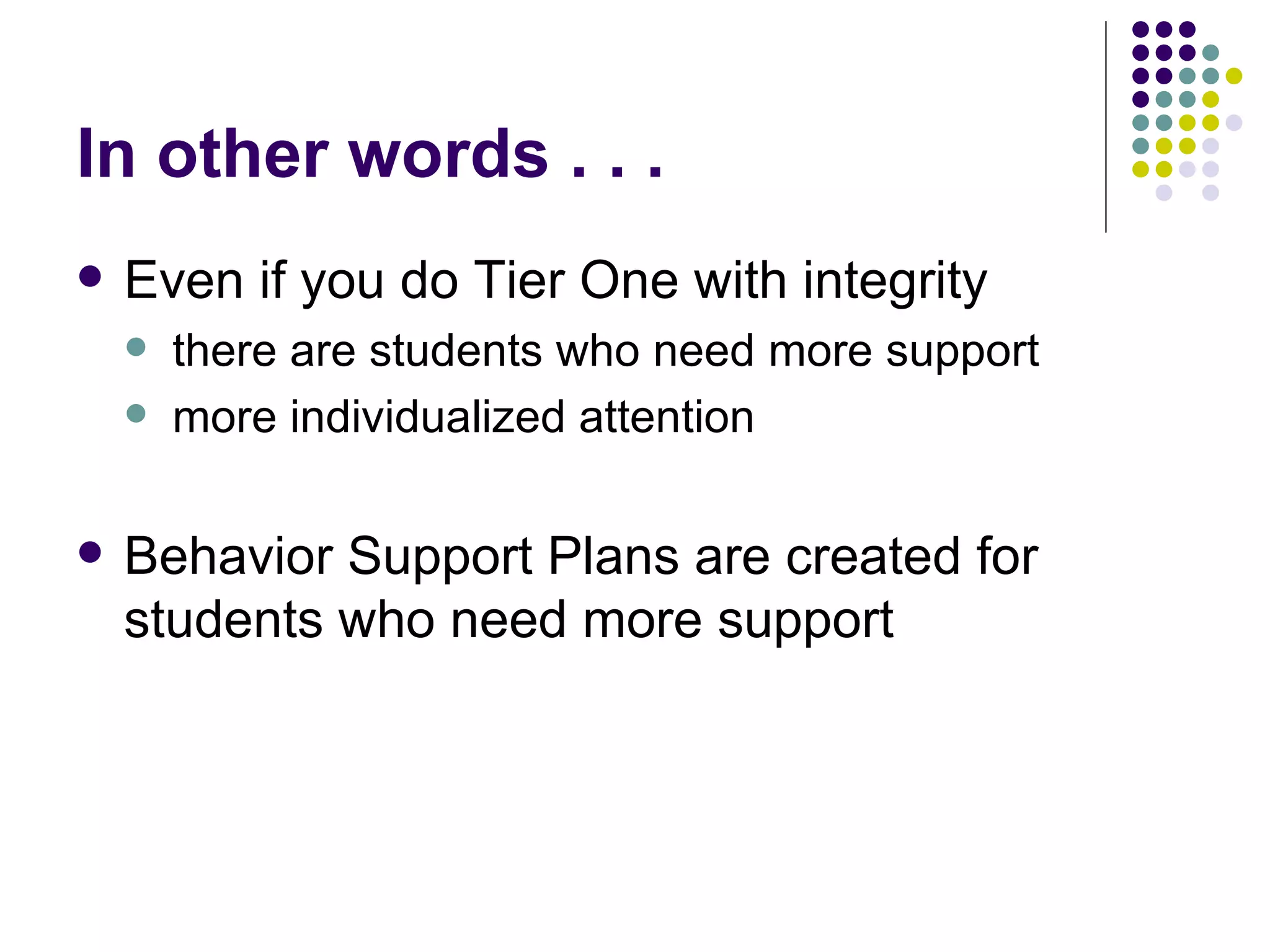 In other words . . .  Even if you do Tier One with integrity there are students who need more support more individualized attention Behavior Support Plans are created for students who need more support 