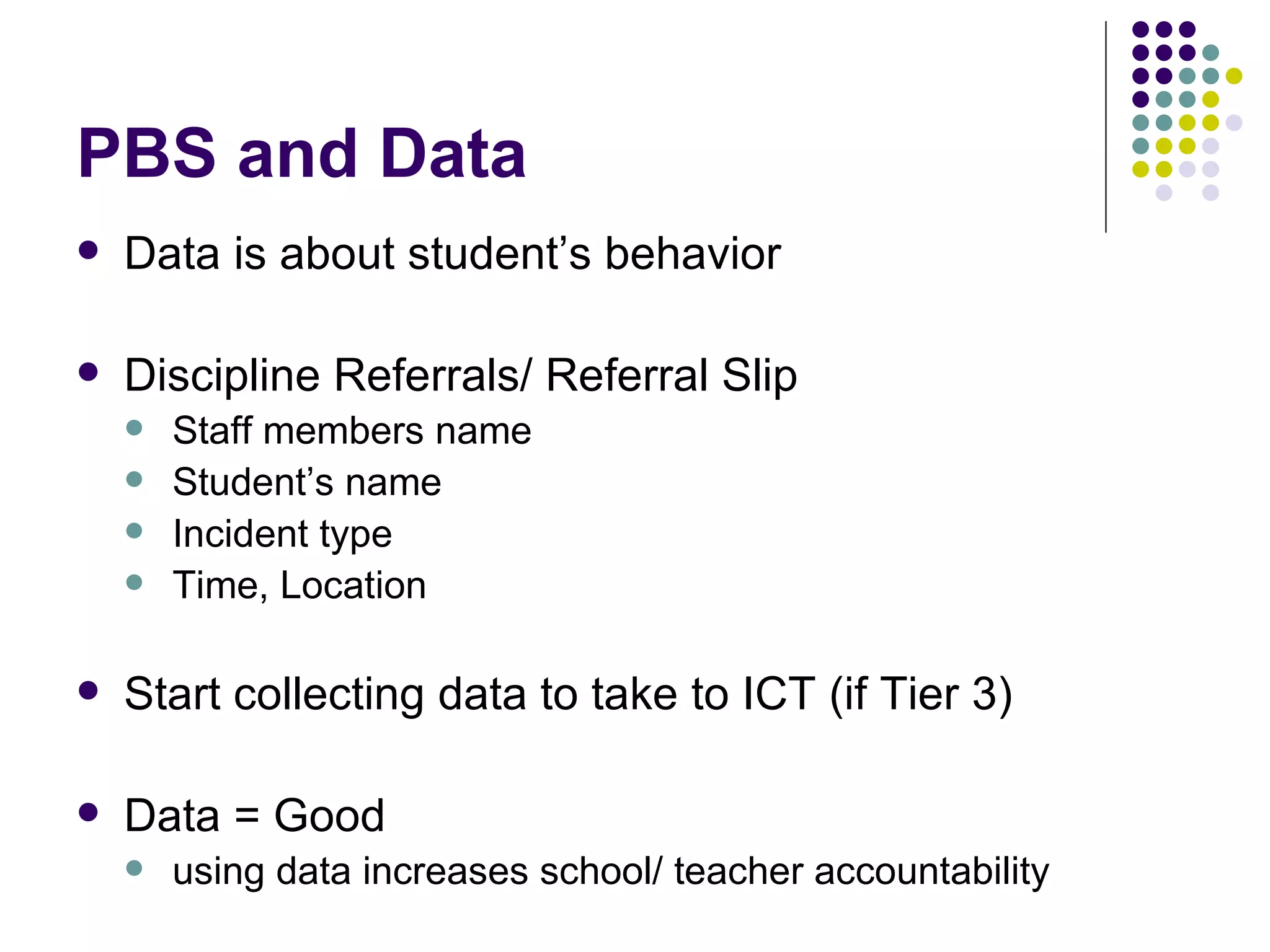 PBS and Data Data is about student’s behavior Discipline Referrals/ Referral Slip Staff members name Student’s name Incident type Time, Location Start collecting data to take to ICT (if Tier 3) Data = Good using data increases school/ teacher accountability 