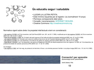 Ús educatiu segur i saludable
                                                    • LLEGIR LA LLETRA PETITA.
                                                    • Edat mínima requerida per al registre i ús (normalment 14 anys)
                                                    • Permisos corresponents dels tutors
                                                    • Consells i recomanacions: INTERNET SEGURA
                                                    • Creative Commons http://creativecommons.org


Normativa vigent sobre drets i la propietat intel·lectual a tenir en consideració:

• Llei orgànica 10/1995, de 23 de novembre, del Codi Penal (BOE núm. 281, de 24.11.1995), modificada per la Llei orgànica 15/2003, de 25 de novembre
(BOE núm. 283, de 26.11.2003)
• Reial decret legislatiu 1/1996, de 12 d’abril, pel qual s’aprova el Text refós de la llei de propietat intel·lectual (BOE núm. 97, de 22.4.1996)
· Llei orgànica 23/2006, de 7 de juliol, per la que es modifica el text de la Llei de Propietat Intel·lectual (BOE núm.97, de 22.4.1996):
• Llei orgànica 15/1999, de 13 de desembre, de protecció de dades de caràcter personal (LOPD) (BOE núm. 298, de 14.12.1999)
• Reial decret 1720/2007, de 21 de desembre, que aprova el Reglament (RLOPD) de desenvolupament de la Llei orgànica 15/1999, de 13 de desembre, de
protecció de dades de caràcter personal (LOPD) (BOE núm. 17, de 19.1.2008)

Ús d’imatges:
• Llei orgànica 1/1982, de 5 de maig, de protecció civil del dret a l’honor, a la intimitat personal i familiar i a la pròpia imatge (BOE núm. 115, de 14.5.1982)




                                                                                                                     19
 