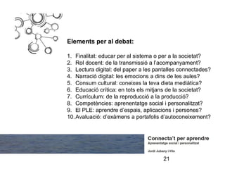Elements per al debat:

1. Finalitat: educar per al sistema o per a la societat?
2. Rol docent: de la transmissió a l’acompanyament?
3. Lectura digital: del paper a les pantalles connectades?
4. Narració digital: les emocions a dins de les aules?
5. Consum cultural: coneixes la teva dieta mediàtica?
6. Educació crítica: en tots els mitjans de la societat?
7. Currículum: de la reproducció a la producció?
8. Competències: aprenentatge social i personalitzat?
9. El PLE: aprendre d’espais, aplicacions i persones?
10. Avaluació: d’exàmens a portafolis d’autoconeixement?




                                      21
 