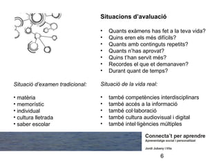 Situacions d’avaluació

                                 •   Quants exàmens has fet a la teva vida?
                                 •   Quins eren els més difícils?
                                 •   Quants amb continguts repetits?
                                 •   Quants n’has aprovat?
                                 •   Quins t’han servit més?
                                 •   Recordes el que et demanaven?
                                 •   Durant quant de temps?

Situació d’examen tradicional:   Situació de la vida real:

• matèria                        •   també competències interdisciplinars
• memorístic                     •   també accés a la informació
• individual                     •   també col·laboració
• cultura lletrada               •   també cultura audiovisual i digital
• saber escolar                  •   també intel·ligències múltiples




                                                             6
 