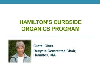 HAMILTON’S CURBSIDE
ORGANICS PROGRAM
Gretel Clark
Recycle Committee Chair,
Hamilton, MA
 