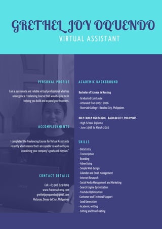 I am a passionate and reliable virtual professional who has
undergone a Freelancing Course that would equip me in
helping you build and expand your business.
P E R S O N A L P R O F I L E
I completed the Freelancing Course for Virtual Assistants
recently which means that I am capable to work with you
in realizing your company's goals and mission."
A C C O M P L I S H M E N T S
Cell: +63 906 629 8769
www.fvaconsultancy.com
gretheljoyoquendo@gmail.com
Matanao, Davao del Sur, Philippines
C O N T A C T D E T A I L S
Bachelor of Science in Nursing
- Graduated Cum Laude
- Attended from 2002- 2006
- Riverside College - Bacolod City, Philippines
HOLY FAMILY HIGH SCHOOL - BACOLOD CITY, PHILIPPINES
- High School Diploma
- June 1998 to March 2002
A C A D E M I C B A C K G R O U N D
- Data Entry
- Transcription
- Branding
- Advertising
- Simple Web design
- Calendar and Email Management
- Internet Research
- Social Media Management and Marketing
- Search Engine Optimization
- Youtube Optimization
-Customer and Technical Support
- Lead Generation
- Academic writing
- Editing and Proofreading
S K I L L S  
GRETHEL JOY OQUENDO
VIRTUAL ASSISTANT
 