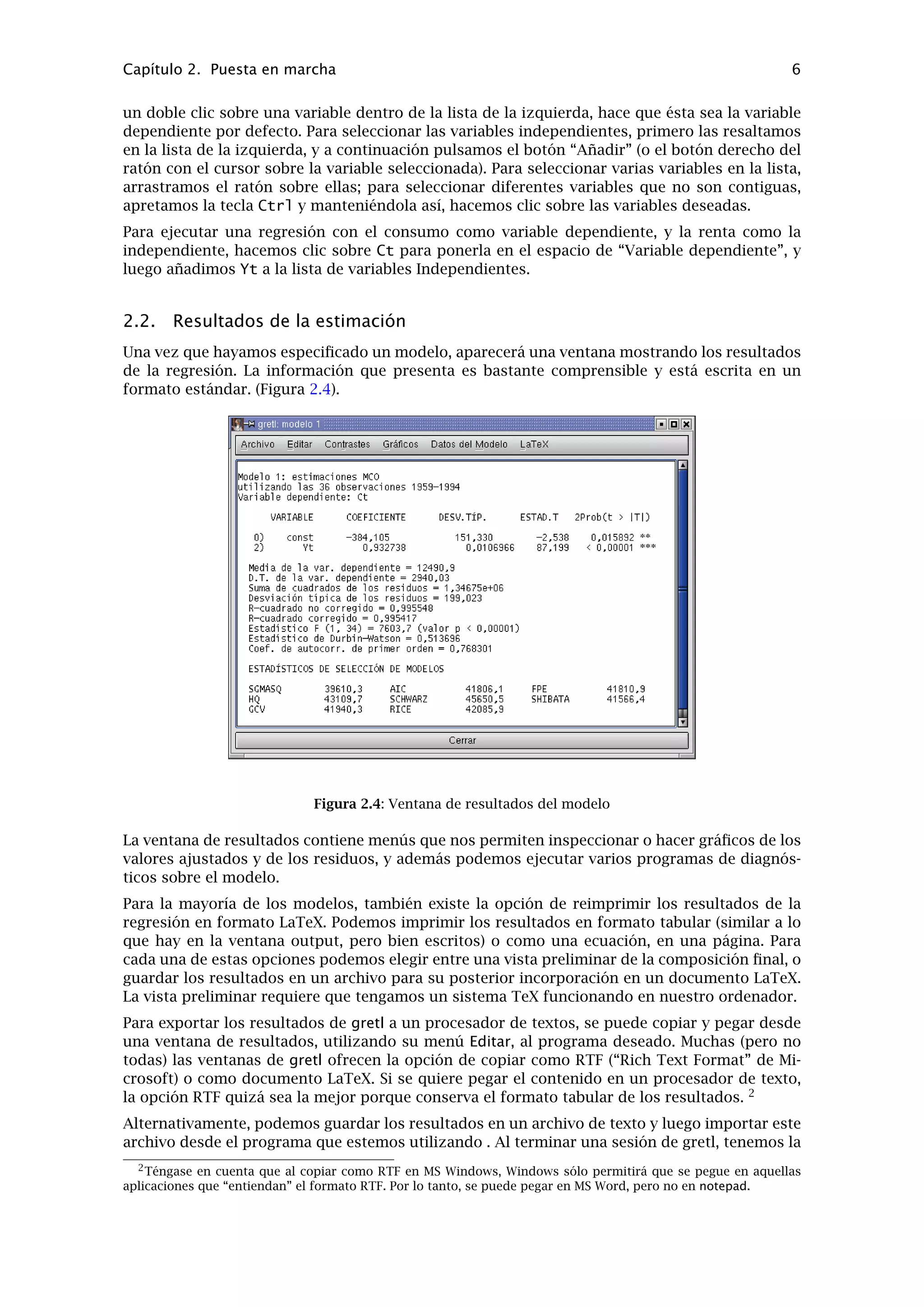 En ventanas gretl con listas, un doble clic sobre una línea lanza una acción asociada por defecto a esta
entrada de la lista: por ejemplo, mostrar valores de una serie de datos, abrir un archivo.
Este archivo contiene datos pertenecientes a un “problema” clásico de econometría: la función
de consumo. Ahora, la ventana de datos debería mostrar el nombre del archivo de datos actual,
el rango total de los datos y el rango de la muestra, así como los nombres de las variables junto
con sus notas descriptivas - véase la Figura 2.2.
Figura 2.2: Ventana principal, con un archivo de datos para ejercicios abierto
Bien, ¿cuál es el siguiente paso? gretl intenta que las diferentes opciones del menú sean bastan-
tes explícitas. Primero, hagamos una breve visita al menú Modelo; en Sección 2.3 se realiza un
breve recorrido a lo largo de los menús de la ventana principal.
El menú Modelo de gretl ofrece numerosos métodos de estimación econométrica. El más sencillo
y estándar es el de Mínimos Cuadrados Ordinarios (MCO). Si se selecciona MCO, aparece un
cuadro de diálogo en el que hay que especiﬁcar el modelo - véase la Figura 2.3.
Figura 2.3: Cuadro de diálogo de especiﬁcación del modelo
Para seleccionar la variable dependiente, resaltamos la variable deseada en la lista que aparece
a la izquierda y pulsamos el botón “Elegir” que apunta hacia la caja de la variable dependiente.
Si marcamos la casilla “Selección por defecto”, esta variable será preseleccionada como depen-
diente la siguiente vez que abramos el cuadro de diálogo de especiﬁcación de modelo. Un atajo:
 