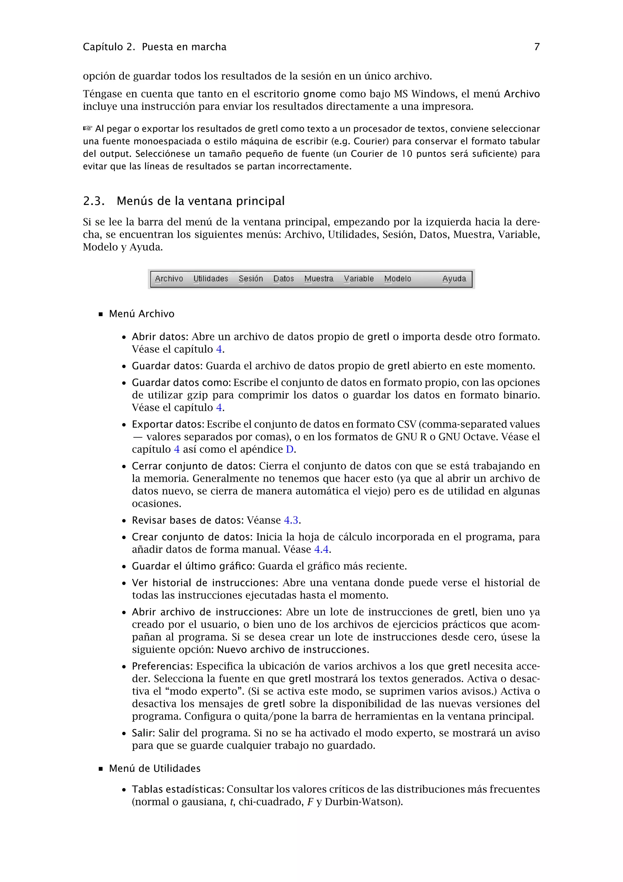 Capítulo 2. Puesta en marcha 6
un doble clic sobre una variable dentro de la lista de la izquierda, hace que ésta sea la variable
dependiente por defecto. Para seleccionar las variables independientes, primero las resaltamos
en la lista de la izquierda, y a continuación pulsamos el botón “Añadir” (o el botón derecho del
ratón con el cursor sobre la variable seleccionada). Para seleccionar varias variables en la lista,
arrastramos el ratón sobre ellas; para seleccionar diferentes variables que no son contiguas,
apretamos la tecla Ctrl y manteniéndola así, hacemos clic sobre las variables deseadas.
Para ejecutar una regresión con el consumo como variable dependiente, y la renta como la
independiente, hacemos clic sobre Ct para ponerla en el espacio de “Variable dependiente”, y
luego añadimos Yt a la lista de variables Independientes.
2.2. Resultados de la estimación
Una vez que hayamos especiﬁcado un modelo, aparecerá una ventana mostrando los resultados
de la regresión. La información que presenta es bastante comprensible y está escrita en un
formato estándar. (Figura 2.4).
Figura 2.4: Ventana de resultados del modelo
La ventana de resultados contiene menús que nos permiten inspeccionar o hacer gráﬁcos de los
valores ajustados y de los residuos, y además podemos ejecutar varios programas de diagnós-
ticos sobre el modelo.
Para la mayoría de los modelos, también existe la opción de reimprimir los resultados de la
regresión en formato LaTeX. Podemos imprimir los resultados en formato tabular (similar a lo
que hay en la ventana output, pero bien escritos) o como una ecuación, en una página. Para
cada una de estas opciones podemos elegir entre una vista preliminar de la composición ﬁnal, o
guardar los resultados en un archivo para su posterior incorporación en un documento LaTeX.
La vista preliminar requiere que tengamos un sistema TeX funcionando en nuestro ordenador.
Para exportar los resultados de gretl a un procesador de textos, se puede copiar y pegar desde
una ventana de resultados, utilizando su menú Editar, al programa deseado. Muchas (pero no
todas) las ventanas de gretl ofrecen la opción de copiar como RTF (“Rich Text Format” de Mi-
crosoft) o como documento LaTeX. Si se quiere pegar el contenido en un procesador de texto,
la opción RTF quizá sea la mejor porque conserva el formato tabular de los resultados. 2
Alternativamente, podemos guardar los resultados en un archivo de texto y luego importar este
archivo desde el programa que estemos utilizando . Al terminar una sesión de gretl, tenemos la
2Téngase en cuenta que al copiar como RTF en MS Windows, Windows sólo permitirá que se pegue en aquellas
aplicaciones que “entiendan” el formato RTF. Por lo tanto, se puede pegar en MS Word, pero no en notepad.
 