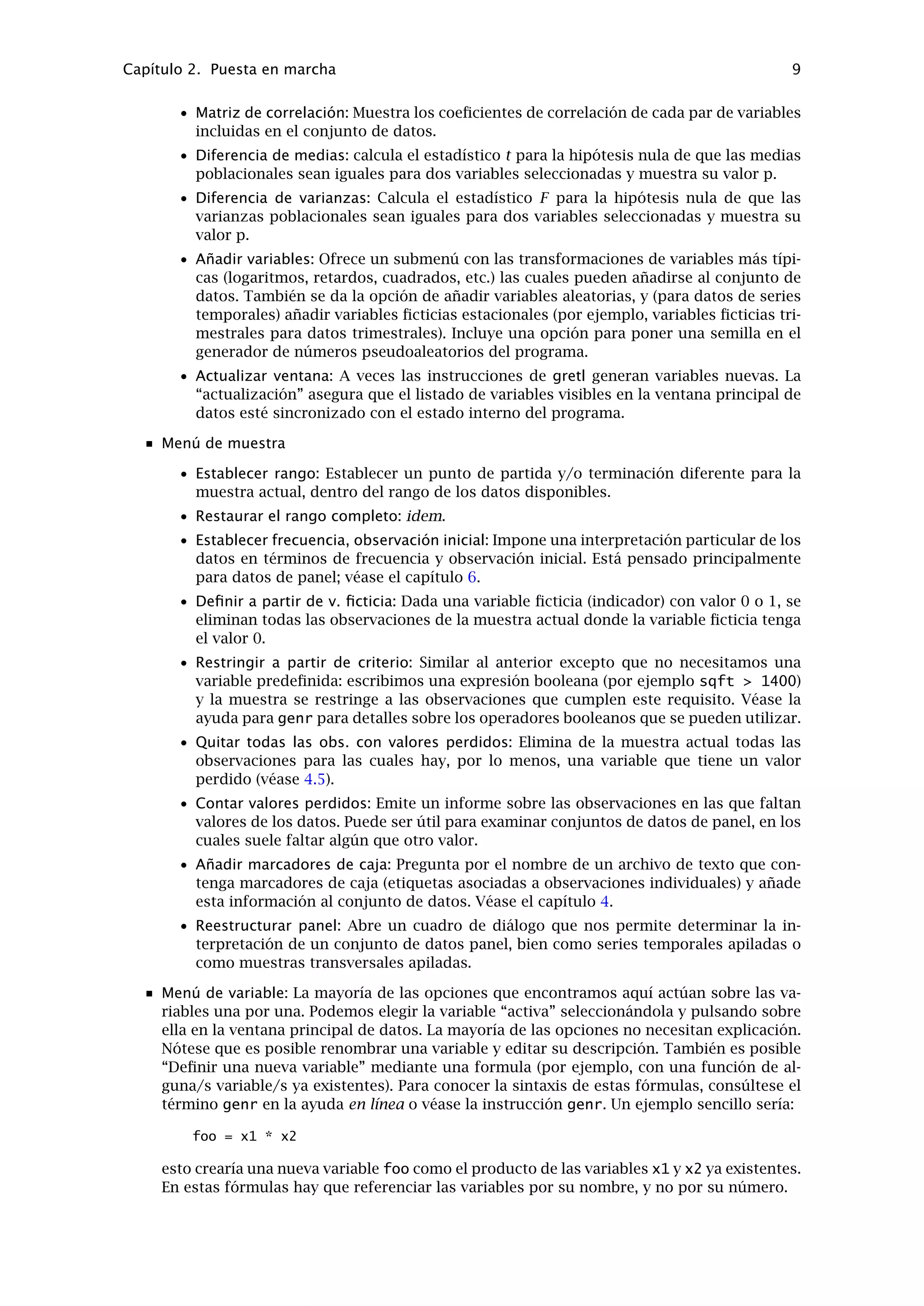 Al pegar o exportar los resultados de gretl como texto a un procesador de textos, conviene seleccionar
una fuente monoespaciada o estilo máquina de escribir (e.g. Courier) para conservar el formato tabular
del output. Selecciónese un tamaño pequeño de fuente (un Courier de 10 puntos será suﬁciente) para
evitar que las líneas de resultados se partan incorrectamente.
2.3. Menús de la ventana principal
Si se lee la barra del menú de la ventana principal, empezando por la izquierda hacia la dere-
cha, se encuentran los siguientes menús: Archivo, Utilidades, Sesión, Datos, Muestra, Variable,
Modelo y Ayuda.
Menú Archivo
• Abrir datos: Abre un archivo de datos propio de gretl o importa desde otro formato.
Véase el capítulo 4.
• Guardar datos: Guarda el archivo de datos propio de gretl abierto en este momento.
• Guardar datos como: Escribe el conjunto de datos en formato propio, con las opciones
de utilizar gzip para comprimir los datos o guardar los datos en formato binario.
Véase el capítulo 4.
• Exportar datos: Escribe el conjunto de datos en formato CSV (comma-separated values
— valores separados por comas), o en los formatos de GNU R o GNU Octave. Véase el
capítulo 4 así como el apéndice D.
• Cerrar conjunto de datos: Cierra el conjunto de datos con que se está trabajando en
la memoria. Generalmente no tenemos que hacer esto (ya que al abrir un archivo de
datos nuevo, se cierra de manera automática el viejo) pero es de utilidad en algunas
ocasiones.
• Revisar bases de datos: Véanse 4.3.
• Crear conjunto de datos: Inicia la hoja de cálculo incorporada en el programa, para
añadir datos de forma manual. Véase 4.4.
• Guardar el último gráﬁco: Guarda el gráﬁco más reciente.
• Ver historial de instrucciones: Abre una ventana donde puede verse el historial de
todas las instrucciones ejecutadas hasta el momento.
• Abrir archivo de instrucciones: Abre un lote de instrucciones de gretl, bien uno ya
creado por el usuario, o bien uno de los archivos de ejercicios prácticos que acom-
pañan al programa. Si se desea crear un lote de instrucciones desde cero, úsese la
siguiente opción: Nuevo archivo de instrucciones.
• Preferencias: Especiﬁca la ubicación de varios archivos a los que gretl necesita acce-
der. Selecciona la fuente en que gretl mostrará los textos generados. Activa o desac-
tiva el “modo experto”. (Si se activa este modo, se suprimen varios avisos.) Activa o
desactiva los mensajes de gretl sobre la disponibilidad de las nuevas versiones del
programa. Conﬁgura o quita/pone la barra de herramientas en la ventana principal.
• Salir: Salir del programa. Si no se ha activado el modo experto, se mostrará un aviso
para que se guarde cualquier trabajo no guardado.
Menú de Utilidades
• Tablas estadísticas: Consultar los valores críticos de las distribuciones más frecuentes
(normal o gausiana, t, chi-cuadrado, F y Durbin-Watson).
 