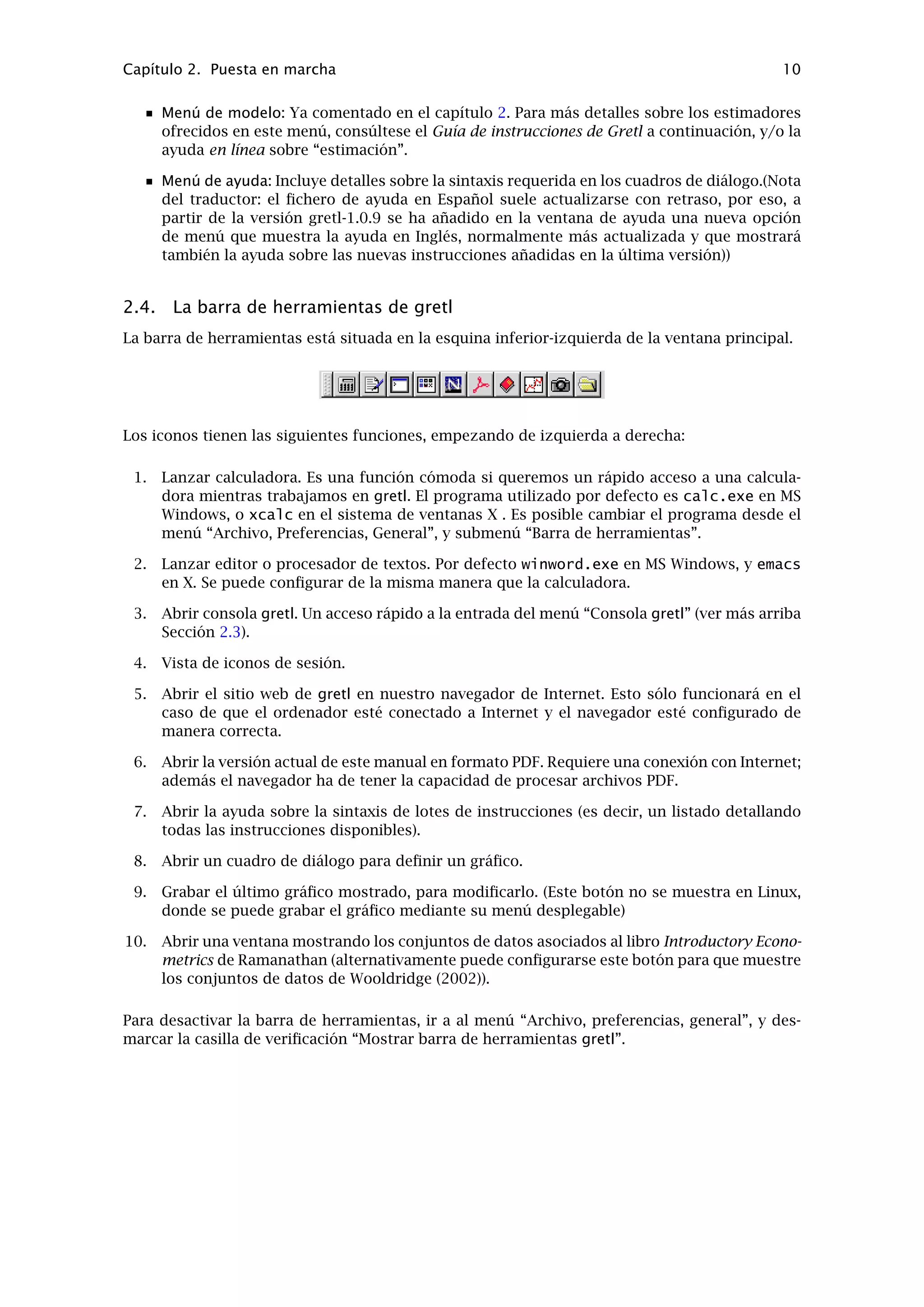 Capítulo 2. Puesta en marcha 8
• Buscador de valores p: Abre una ventana que nos permite consultar valores p de
distribuciones gausianas, t, chi-cuadrado, F o gamma. Véase también la instrucción
pvalue.
• Calculadora de estadísticos de contraste: Calcula los estadísticos de contraste y valo-
res p para una amplia gama de contrastes de hipótesis comunes (media poblacional,
varianzas y proporciones; diferencias de medias, de varianzas y de proporciones).
Los estadísticos muestrales relevantes han de estar disponibles con anterioridad pa-
ra su incorporación en el cuadro de diálogo. Para algunos contrastes sencillos, que
toman como entrada series de datos en vez de estadísticos muestrales previamente
calculados, véase “Diferencia de medias” y “Diferencia de varianzas” en el menú de
Datos.
• Consola Gretl: Abre una ventana tipo “consola” dentro de la cual podemos escribir
instrucciones (en lugar de apuntar y hacer clic), del mismo modo que en el programa
de línea de instrucciones, gretlcli.
• Iniciar GNU R: Inicia una sesión de R (si está instalado en el sistema), y carga una copia
del conjunto de datos que esté abierto en gretl.
Menú de Sesión
• Vista de iconos: Abre una ventana que muestra la sesión actual de gretl en forma de
un conjunto de iconos. Para más detalles véase 3.2.
• Añadir el último gráﬁco: Captura el gráﬁco más reciente en forma de icono de sesión,
para poder acceder a él y manipularlo.
• Abrir: Abre un archivo de sesión previamente guardado.
• Guardar: Guarda la sesión actual en un archivo.
• Guardar como: Guarda la sesión actual en el archivo deseado.
Menú de Datos
• Mostrar valores: Muestra una ventana con una simple vista (no editable) de los valores
de las variables (todas o una parte seleccionada).
• Editar valores: Muestra una ventana con una hoja de cálculo en la cual podemos intro-
ducir cambios, añadir nuevas variables, y extender el número de observaciones. (La
matriz de datos tiene que ser rectangular, con un número idéntico de observaciones
para cada serie.)
• Gráﬁcos: Aquí se puede elegir entre trazar un gráﬁco de series temporales, un dia-
grama de dispersión X-Y regular, un gráﬁco X-Y de impulsos (barras verticales), un
gráﬁco X-Y “con separación de factores” (es decir, con los puntos en diferentes co-
lores dependiendo del valor de una variable ﬁcticia) y gráﬁcos de caja (boxplots).
Muestra un cuadro de diálogo donde se pueden especiﬁcar las variables a trazar. La
manera más sencilla de rellenarlo es reﬁriéndose a las variables con sus números de
identiﬁcación (se encuentran en la primera columna de la izquierda en la ventana
principal de datos). Por lo tanto, si hemos elegido la opción de diagrama de disper-
sión, poniendo “2 3” como los valores de los datos, se dibuja la variable 2 (aquí, el
consumo) contra la variable 3 (renta). La última variable referenciada será situada en
el eje x. El programa utiliza gnuplot para hacer los gráﬁcos (excepto en la opción
gráﬁcos de caja).
• Gráﬁcos bivariantes múltiples: Muestra una colección de (hasta un máximo de seis)
diagramas, bien como una variable en el eje y contra varias variables en el eje x, o
como varias variables en el eje y contra uno en el eje x. Puede ser útil para realizar
un análisis preliminar de los datos.
• Leer información, Editar información: “Leer información” simplemente muestra la in-
formación de cabecera del archivo actual; “Editar información” permite cambiar esta
información (en Linux, si tenemos los permisos para hacerlo).
• Estadísticos principales: Muestra un conjunto de estadísticos descriptivos bastante
completo respecto de todas las variables incluidas en el conjunto de datos.
 