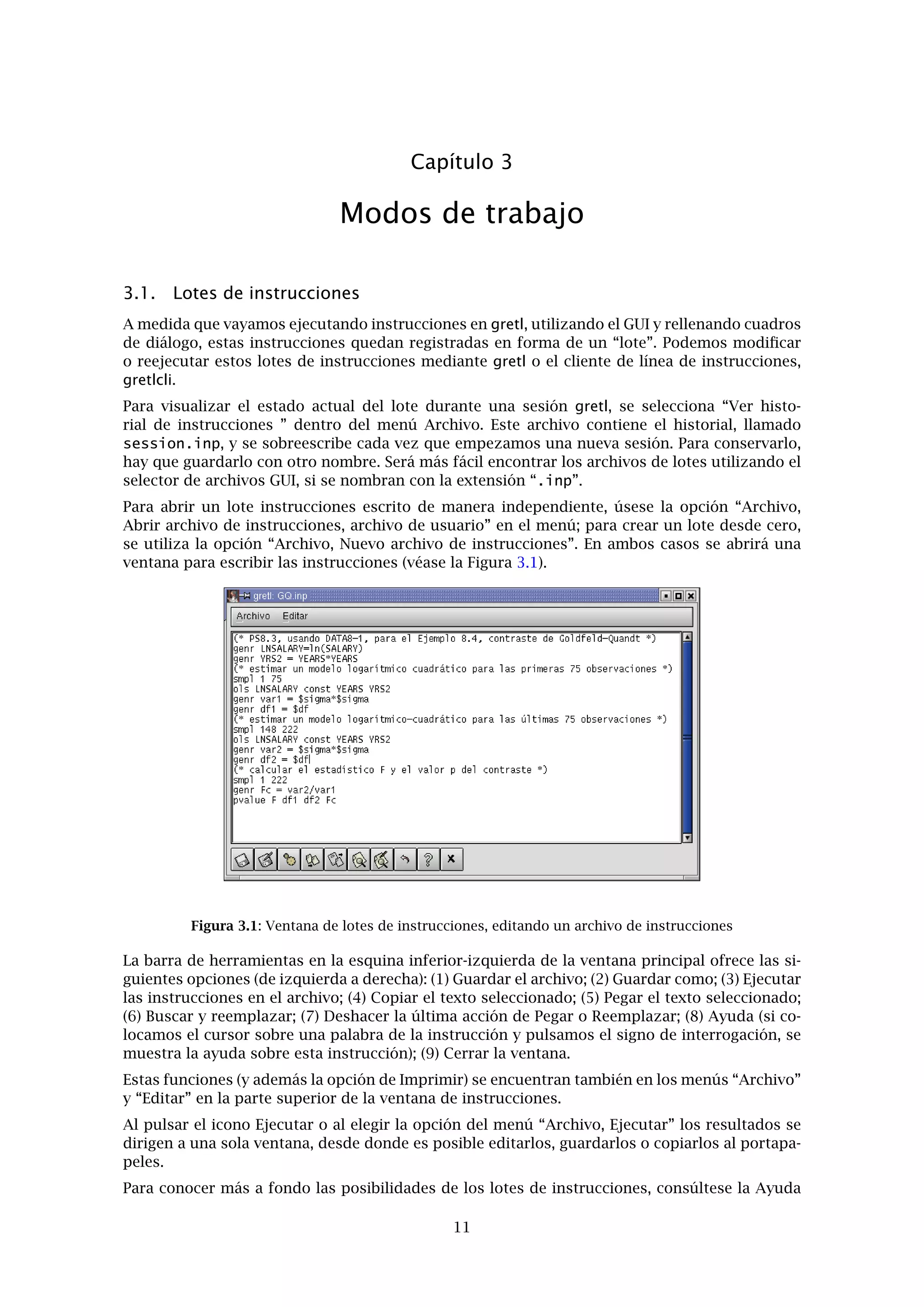 Capítulo 2. Puesta en marcha 9
• Matriz de correlación: Muestra los coeﬁcientes de correlación de cada par de variables
incluidas en el conjunto de datos.
• Diferencia de medias: calcula el estadístico t para la hipótesis nula de que las medias
poblacionales sean iguales para dos variables seleccionadas y muestra su valor p.
• Diferencia de varianzas: Calcula el estadístico F para la hipótesis nula de que las
varianzas poblacionales sean iguales para dos variables seleccionadas y muestra su
valor p.
• Añadir variables: Ofrece un submenú con las transformaciones de variables más típi-
cas (logaritmos, retardos, cuadrados, etc.) las cuales pueden añadirse al conjunto de
datos. También se da la opción de añadir variables aleatorias, y (para datos de series
temporales) añadir variables ﬁcticias estacionales (por ejemplo, variables ﬁcticias tri-
mestrales para datos trimestrales). Incluye una opción para poner una semilla en el
generador de números pseudoaleatorios del programa.
• Actualizar ventana: A veces las instrucciones de gretl generan variables nuevas. La
“actualización” asegura que el listado de variables visibles en la ventana principal de
datos esté sincronizado con el estado interno del programa.
Menú de muestra
• Establecer rango: Establecer un punto de partida y/o terminación diferente para la
muestra actual, dentro del rango de los datos disponibles.
• Restaurar el rango completo: idem.
• Establecer frecuencia, observación inicial: Impone una interpretación particular de los
datos en términos de frecuencia y observación inicial. Está pensado principalmente
para datos de panel; véase el capítulo 6.
• Deﬁnir a partir de v. ﬁcticia: Dada una variable ﬁcticia (indicador) con valor 0 o 1, se
eliminan todas las observaciones de la muestra actual donde la variable ﬁcticia tenga
el valor 0.
• Restringir a partir de criterio: Similar al anterior excepto que no necesitamos una
variable predeﬁnida: escribimos una expresión booleana (por ejemplo sqft > 1400)
y la muestra se restringe a las observaciones que cumplen este requisito. Véase la
ayuda para genr para detalles sobre los operadores booleanos que se pueden utilizar.
• Quitar todas las obs. con valores perdidos: Elimina de la muestra actual todas las
observaciones para las cuales hay, por lo menos, una variable que tiene un valor
perdido (véase 4.5).
• Contar valores perdidos: Emite un informe sobre las observaciones en las que faltan
valores de los datos. Puede ser útil para examinar conjuntos de datos de panel, en los
cuales suele faltar algún que otro valor.
• Añadir marcadores de caja: Pregunta por el nombre de un archivo de texto que con-
tenga marcadores de caja (etiquetas asociadas a observaciones individuales) y añade
esta información al conjunto de datos. Véase el capítulo 4.
• Reestructurar panel: Abre un cuadro de diálogo que nos permite determinar la in-
terpretación de un conjunto de datos panel, bien como series temporales apiladas o
como muestras transversales apiladas.
Menú de variable: La mayoría de las opciones que encontramos aquí actúan sobre las va-
riables una por una. Podemos elegir la variable “activa” seleccionándola y pulsando sobre
ella en la ventana principal de datos. La mayoría de las opciones no necesitan explicación.
Nótese que es posible renombrar una variable y editar su descripción. También es posible
“Deﬁnir una nueva variable” mediante una formula (por ejemplo, con una función de al-
guna/s variable/s ya existentes). Para conocer la sintaxis de estas fórmulas, consúltese el
término genr en la ayuda en línea o véase la instrucción genr. Un ejemplo sencillo sería:
foo = x1 * x2
esto crearía una nueva variable foo como el producto de las variables x1 y x2 ya existentes.
En estas fórmulas hay que referenciar las variables por su nombre, y no por su número.
 