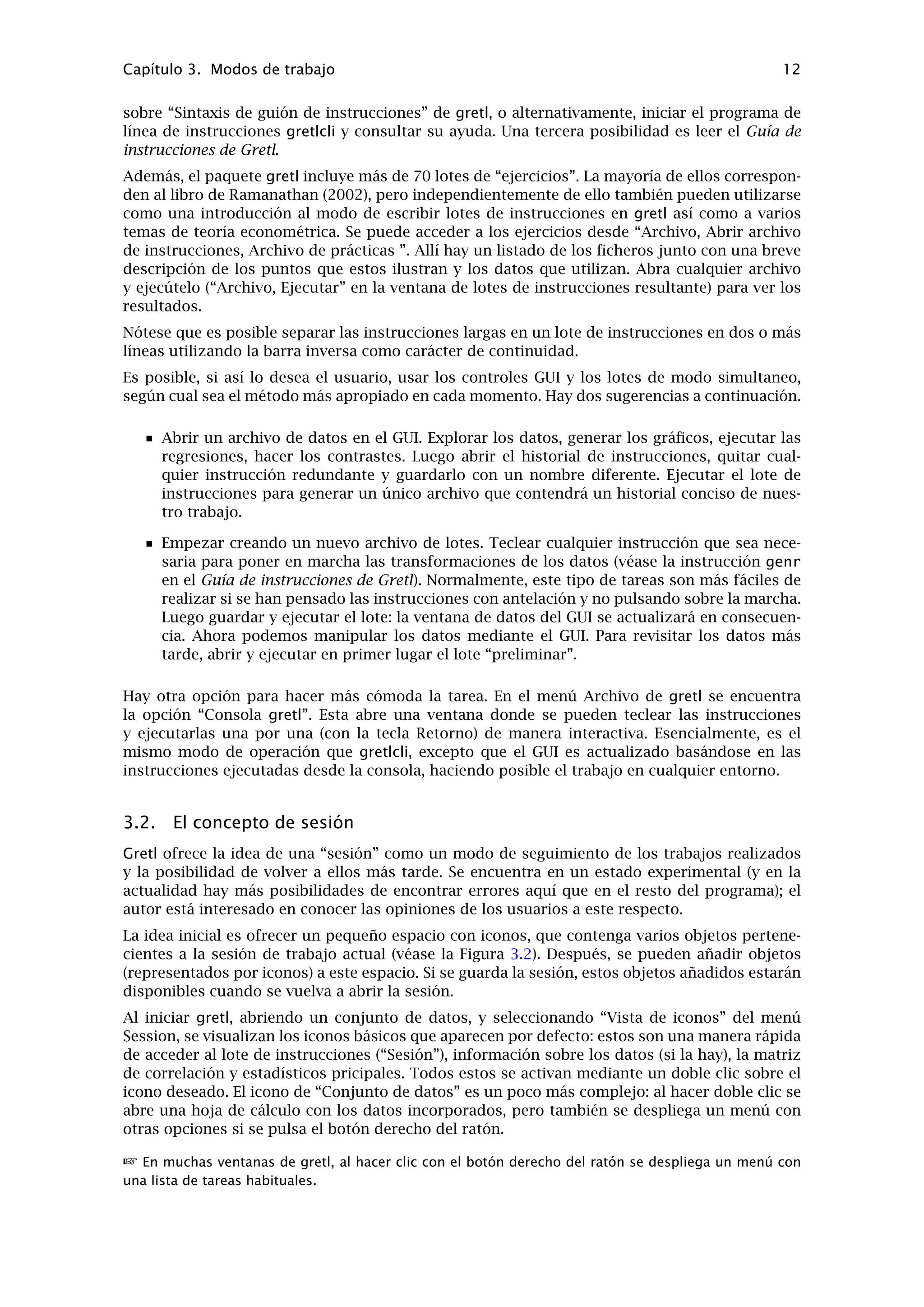 Capítulo 2. Puesta en marcha 10
Menú de modelo: Ya comentado en el capítulo 2. Para más detalles sobre los estimadores
ofrecidos en este menú, consúltese el Guía de instrucciones de Gretl a continuación, y/o la
ayuda en línea sobre “estimación”.
Menú de ayuda: Incluye detalles sobre la sintaxis requerida en los cuadros de diálogo.(Nota
del traductor: el ﬁchero de ayuda en Español suele actualizarse con retraso, por eso, a
partir de la versión gretl-1.0.9 se ha añadido en la ventana de ayuda una nueva opción
de menú que muestra la ayuda en Inglés, normalmente más actualizada y que mostrará
también la ayuda sobre las nuevas instrucciones añadidas en la última versión))
2.4. La barra de herramientas de gretl
La barra de herramientas está situada en la esquina inferior-izquierda de la ventana principal.
Los iconos tienen las siguientes funciones, empezando de izquierda a derecha:
1. Lanzar calculadora. Es una función cómoda si queremos un rápido acceso a una calcula-
dora mientras trabajamos en gretl. El programa utilizado por defecto es calc.exe en MS
Windows, o xcalc en el sistema de ventanas X . Es posible cambiar el programa desde el
menú “Archivo, Preferencias, General”, y submenú “Barra de herramientas”.
2. Lanzar editor o procesador de textos. Por defecto winword.exe en MS Windows, y emacs
en X. Se puede conﬁgurar de la misma manera que la calculadora.
3. Abrir consola gretl. Un acceso rápido a la entrada del menú “Consola gretl” (ver más arriba
Sección 2.3).
4. Vista de iconos de sesión.
5. Abrir el sitio web de gretl en nuestro navegador de Internet. Esto sólo funcionará en el
caso de que el ordenador esté conectado a Internet y el navegador esté conﬁgurado de
manera correcta.
6. Abrir la versión actual de este manual en formato PDF. Requiere una conexión con Internet;
además el navegador ha de tener la capacidad de procesar archivos PDF.
7. Abrir la ayuda sobre la sintaxis de lotes de instrucciones (es decir, un listado detallando
todas las instrucciones disponibles).
8. Abrir un cuadro de diálogo para deﬁnir un gráﬁco.
9. Grabar el último gráﬁco mostrado, para modiﬁcarlo. (Este botón no se muestra en Linux,
donde se puede grabar el gráﬁco mediante su menú desplegable)
10. Abrir una ventana mostrando los conjuntos de datos asociados al libro Introductory Econo-
metrics de Ramanathan (alternativamente puede conﬁgurarse este botón para que muestre
los conjuntos de datos de Wooldridge (2002)).
Para desactivar la barra de herramientas, ir a al menú “Archivo, preferencias, general”, y des-
marcar la casilla de veriﬁcación “Mostrar barra de herramientas gretl”.
 