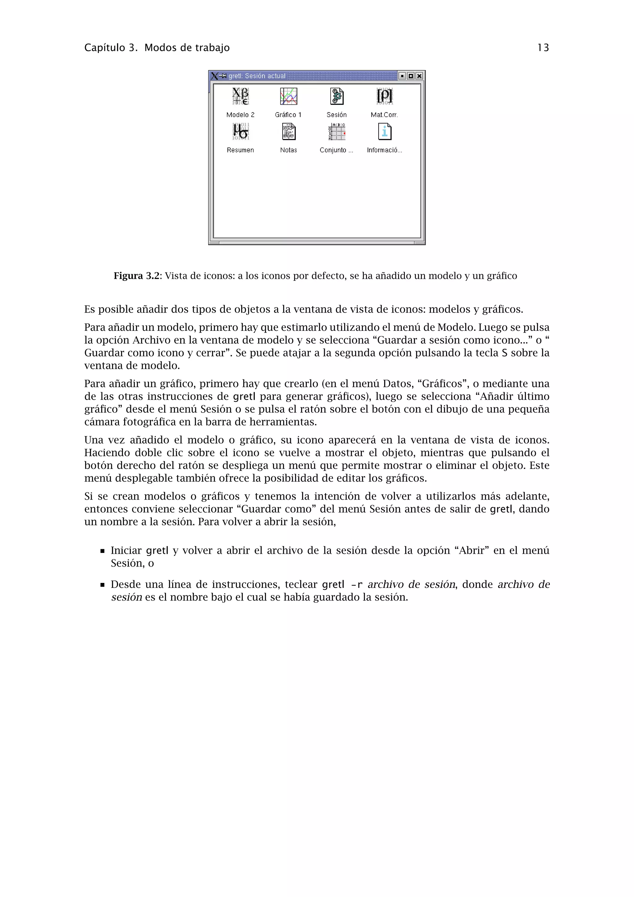 Capítulo 3
Modos de trabajo
3.1. Lotes de instrucciones
A medida que vayamos ejecutando instrucciones en gretl, utilizando el GUI y rellenando cuadros
de diálogo, estas instrucciones quedan registradas en forma de un “lote”. Podemos modiﬁcar
o reejecutar estos lotes de instrucciones mediante gretl o el cliente de línea de instrucciones,
gretlcli.
Para visualizar el estado actual del lote durante una sesión gretl, se selecciona “Ver histo-
rial de instrucciones ” dentro del menú Archivo. Este archivo contiene el historial, llamado
session.inp, y se sobreescribe cada vez que empezamos una nueva sesión. Para conservarlo,
hay que guardarlo con otro nombre. Será más fácil encontrar los archivos de lotes utilizando el
selector de archivos GUI, si se nombran con la extensión “.inp”.
Para abrir un lote instrucciones escrito de manera independiente, úsese la opción “Archivo,
Abrir archivo de instrucciones, archivo de usuario” en el menú; para crear un lote desde cero,
se utiliza la opción “Archivo, Nuevo archivo de instrucciones”. En ambos casos se abrirá una
ventana para escribir las instrucciones (véase la Figura 3.1).
Figura 3.1: Ventana de lotes de instrucciones, editando un archivo de instrucciones
La barra de herramientas en la esquina inferior-izquierda de la ventana principal ofrece las si-
guientes opciones (de izquierda a derecha): (1) Guardar el archivo; (2) Guardar como; (3) Ejecutar
las instrucciones en el archivo; (4) Copiar el texto seleccionado; (5) Pegar el texto seleccionado;
(6) Buscar y reemplazar; (7) Deshacer la última acción de Pegar o Reemplazar; (8) Ayuda (si co-
locamos el cursor sobre una palabra de la instrucción y pulsamos el signo de interrogación, se
muestra la ayuda sobre esta instrucción); (9) Cerrar la ventana.
Estas funciones (y además la opción de Imprimir) se encuentran también en los menús “Archivo”
y “Editar” en la parte superior de la ventana de instrucciones.
Al pulsar el icono Ejecutar o al elegir la opción del menú “Archivo, Ejecutar” los resultados se
dirigen a una sola ventana, desde donde es posible editarlos, guardarlos o copiarlos al portapa-
peles.
Para conocer más a fondo las posibilidades de los lotes de instrucciones, consúltese la Ayuda
11
 