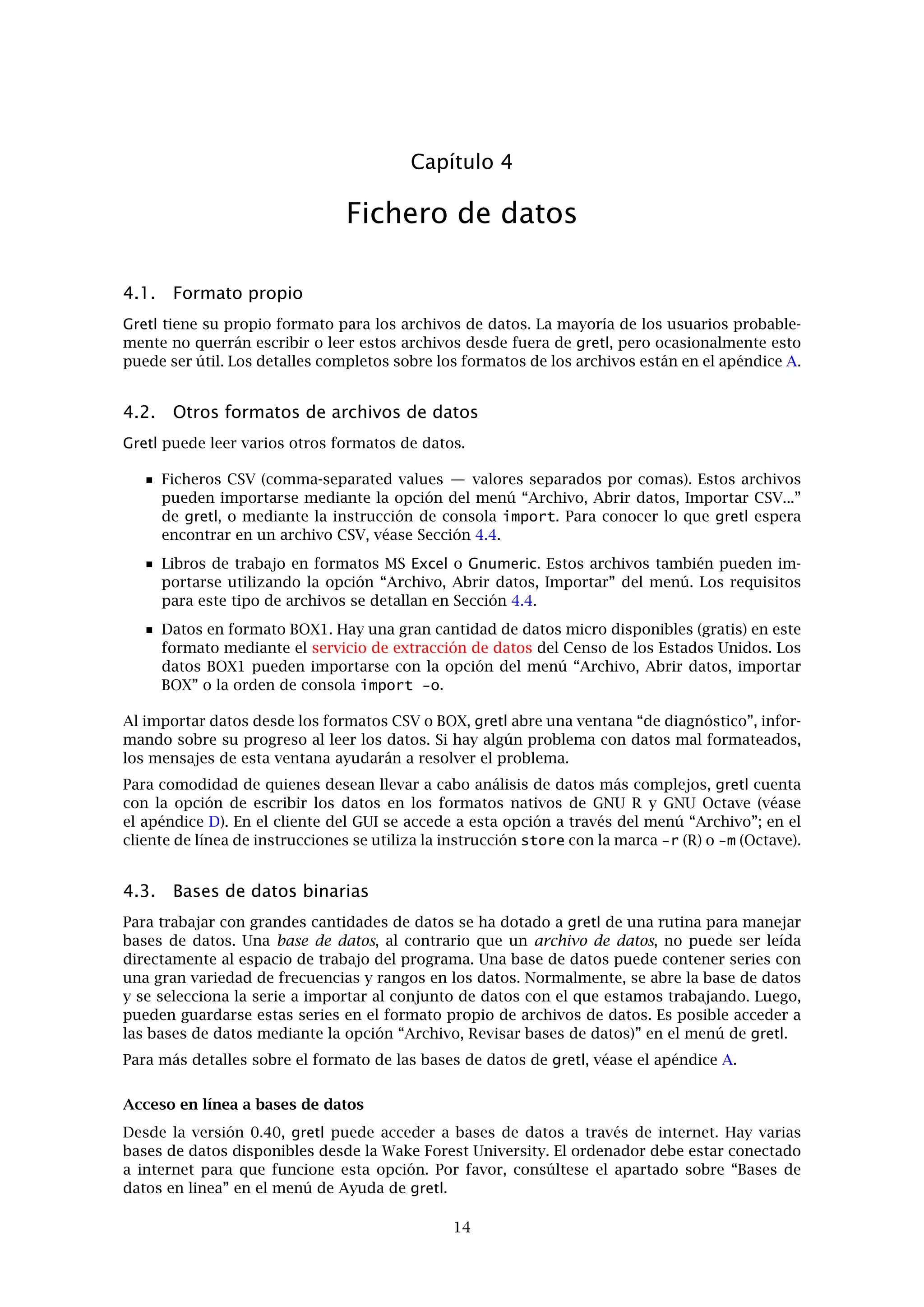 Capítulo 3. Modos de trabajo 12
sobre “Sintaxis de guión de instrucciones” de gretl, o alternativamente, iniciar el programa de
línea de instrucciones gretlcli y consultar su ayuda. Una tercera posibilidad es leer el Guía de
instrucciones de Gretl.
Además, el paquete gretl incluye más de 70 lotes de “ejercicios”. La mayoría de ellos correspon-
den al libro de Ramanathan (2002), pero independientemente de ello también pueden utilizarse
como una introducción al modo de escribir lotes de instrucciones en gretl así como a varios
temas de teoría econométrica. Se puede acceder a los ejercicios desde “Archivo, Abrir archivo
de instrucciones, Archivo de prácticas ”. Allí hay un listado de los ﬁcheros junto con una breve
descripción de los puntos que estos ilustran y los datos que utilizan. Abra cualquier archivo
y ejecútelo (“Archivo, Ejecutar” en la ventana de lotes de instrucciones resultante) para ver los
resultados.
Nótese que es posible separar las instrucciones largas en un lote de instrucciones en dos o más
líneas utilizando la barra inversa como carácter de continuidad.
Es posible, si así lo desea el usuario, usar los controles GUI y los lotes de modo simultaneo,
según cual sea el método más apropiado en cada momento. Hay dos sugerencias a continuación.
Abrir un archivo de datos en el GUI. Explorar los datos, generar los gráﬁcos, ejecutar las
regresiones, hacer los contrastes. Luego abrir el historial de instrucciones, quitar cual-
quier instrucción redundante y guardarlo con un nombre diferente. Ejecutar el lote de
instrucciones para generar un único archivo que contendrá un historial conciso de nues-
tro trabajo.
Empezar creando un nuevo archivo de lotes. Teclear cualquier instrucción que sea nece-
saria para poner en marcha las transformaciones de los datos (véase la instrucción genr
en el Guía de instrucciones de Gretl). Normalmente, este tipo de tareas son más fáciles de
realizar si se han pensado las instrucciones con antelación y no pulsando sobre la marcha.
Luego guardar y ejecutar el lote: la ventana de datos del GUI se actualizará en consecuen-
cia. Ahora podemos manipular los datos mediante el GUI. Para revisitar los datos más
tarde, abrir y ejecutar en primer lugar el lote “preliminar”.
Hay otra opción para hacer más cómoda la tarea. En el menú Archivo de gretl se encuentra
la opción “Consola gretl”. Esta abre una ventana donde se pueden teclear las instrucciones
y ejecutarlas una por una (con la tecla Retorno) de manera interactiva. Esencialmente, es el
mismo modo de operación que gretlcli, excepto que el GUI es actualizado basándose en las
instrucciones ejecutadas desde la consola, haciendo posible el trabajo en cualquier entorno.
3.2. El concepto de sesión
Gretl ofrece la idea de una “sesión” como un modo de seguimiento de los trabajos realizados
y la posibilidad de volver a ellos más tarde. Se encuentra en un estado experimental (y en la
actualidad hay más posibilidades de encontrar errores aquí que en el resto del programa); el
autor está interesado en conocer las opiniones de los usuarios a este respecto.
La idea inicial es ofrecer un pequeño espacio con iconos, que contenga varios objetos pertene-
cientes a la sesión de trabajo actual (véase la Figura 3.2). Después, se pueden añadir objetos
(representados por iconos) a este espacio. Si se guarda la sesión, estos objetos añadidos estarán
disponibles cuando se vuelva a abrir la sesión.
Al iniciar gretl, abriendo un conjunto de datos, y seleccionando “Vista de iconos” del menú
Session, se visualizan los iconos básicos que aparecen por defecto: estos son una manera rápida
de acceder al lote de instrucciones (“Sesión”), información sobre los datos (si la hay), la matriz
de correlación y estadísticos pricipales. Todos estos se activan mediante un doble clic sobre el
icono deseado. El icono de “Conjunto de datos” es un poco más complejo: al hacer doble clic se
abre una hoja de cálculo con los datos incorporados, pero también se despliega un menú con
otras opciones si se pulsa el botón derecho del ratón.
 