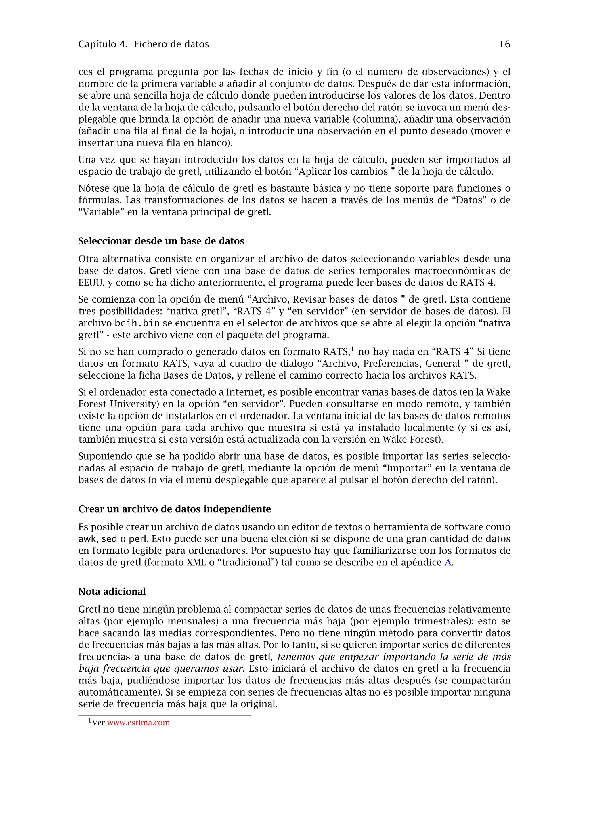 Capítulo 3. Modos de trabajo 13
Figura 3.2: Vista de iconos: a los iconos por defecto, se ha añadido un modelo y un gráﬁco
Es posible añadir dos tipos de objetos a la ventana de vista de iconos: modelos y gráﬁcos.
Para añadir un modelo, primero hay que estimarlo utilizando el menú de Modelo. Luego se pulsa
la opción Archivo en la ventana de modelo y se selecciona “Guardar a sesión como icono...” o “
Guardar como icono y cerrar”. Se puede atajar a la segunda opción pulsando la tecla S sobre la
ventana de modelo.
Para añadir un gráﬁco, primero hay que crearlo (en el menú Datos, “Gráﬁcos”, o mediante una
de las otras instrucciones de gretl para generar gráﬁcos), luego se selecciona “Añadir último
gráﬁco” desde el menú Sesión o se pulsa el ratón sobre el botón con el dibujo de una pequeña
cámara fotográﬁca en la barra de herramientas.
Una vez añadido el modelo o gráﬁco, su icono aparecerá en la ventana de vista de iconos.
Haciendo doble clic sobre el icono se vuelve a mostrar el objeto, mientras que pulsando el
botón derecho del ratón se despliega un menú que permite mostrar o eliminar el objeto. Este
menú desplegable también ofrece la posibilidad de editar los gráﬁcos.
Si se crean modelos o gráﬁcos y tenemos la intención de volver a utilizarlos más adelante,
entonces conviene seleccionar “Guardar como” del menú Sesión antes de salir de gretl, dando
un nombre a la sesión. Para volver a abrir la sesión,
Iniciar gretl y volver a abrir el archivo de la sesión desde la opción “Abrir” en el menú
Sesión, o
Desde una línea de instrucciones, teclear gretl -r archivo de sesión, donde archivo de
sesión es el nombre bajo el cual se había guardado la sesión.
 
