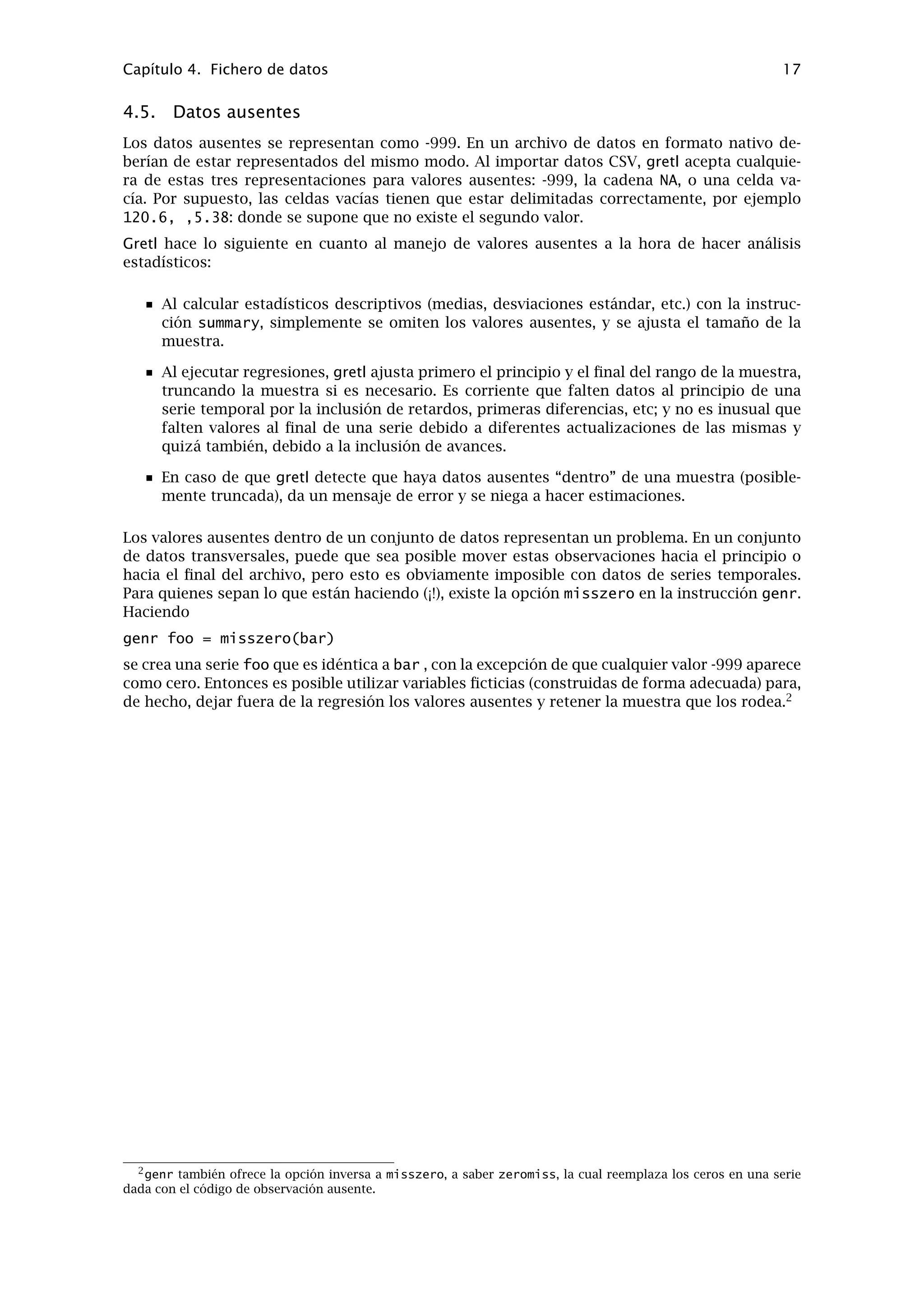 Capítulo 4
Fichero de datos
4.1. Formato propio
Gretl tiene su propio formato para los archivos de datos. La mayoría de los usuarios probable-
mente no querrán escribir o leer estos archivos desde fuera de gretl, pero ocasionalmente esto
puede ser útil. Los detalles completos sobre los formatos de los archivos están en el apéndice A.
4.2. Otros formatos de archivos de datos
Gretl puede leer varios otros formatos de datos.
Ficheros CSV (comma-separated values — valores separados por comas). Estos archivos
pueden importarse mediante la opción del menú “Archivo, Abrir datos, Importar CSV...”
de gretl, o mediante la instrucción de consola import. Para conocer lo que gretl espera
encontrar en un archivo CSV, véase Sección 4.4.
Libros de trabajo en formatos MS Excel o Gnumeric. Estos archivos también pueden im-
portarse utilizando la opción “Archivo, Abrir datos, Importar” del menú. Los requisitos
para este tipo de archivos se detallan en Sección 4.4.
Datos en formato BOX1. Hay una gran cantidad de datos micro disponibles (gratis) en este
formato mediante el servicio de extracción de datos del Censo de los Estados Unidos. Los
datos BOX1 pueden importarse con la opción del menú “Archivo, Abrir datos, importar
BOX” o la orden de consola import -o.
Al importar datos desde los formatos CSV o BOX, gretl abre una ventana “de diagnóstico”, infor-
mando sobre su progreso al leer los datos. Si hay algún problema con datos mal formateados,
los mensajes de esta ventana ayudarán a resolver el problema.
Para comodidad de quienes desean llevar a cabo análisis de datos más complejos, gretl cuenta
con la opción de escribir los datos en los formatos nativos de GNU R y GNU Octave (véase
el apéndice D). En el cliente del GUI se accede a esta opción a través del menú “Archivo”; en el
cliente de línea de instrucciones se utiliza la instrucción store con la marca -r (R) o -m (Octave).
4.3. Bases de datos binarias
Para trabajar con grandes cantidades de datos se ha dotado a gretl de una rutina para manejar
bases de datos. Una base de datos, al contrario que un archivo de datos, no puede ser leída
directamente al espacio de trabajo del programa. Una base de datos puede contener series con
una gran variedad de frecuencias y rangos en los datos. Normalmente, se abre la base de datos
y se selecciona la serie a importar al conjunto de datos con el que estamos trabajando. Luego,
pueden guardarse estas series en el formato propio de archivos de datos. Es posible acceder a
las bases de datos mediante la opción “Archivo, Revisar bases de datos)” en el menú de gretl.
Para más detalles sobre el formato de las bases de datos de gretl, véase el apéndice A.
Acceso en línea a bases de datos
Desde la versión 0.40, gretl puede acceder a bases de datos a través de internet. Hay varias
bases de datos disponibles desde la Wake Forest University. El ordenador debe estar conectado
a internet para que funcione esta opción. Por favor, consúltese el apartado sobre “Bases de
datos en linea” en el menú de Ayuda de gretl.
14
 