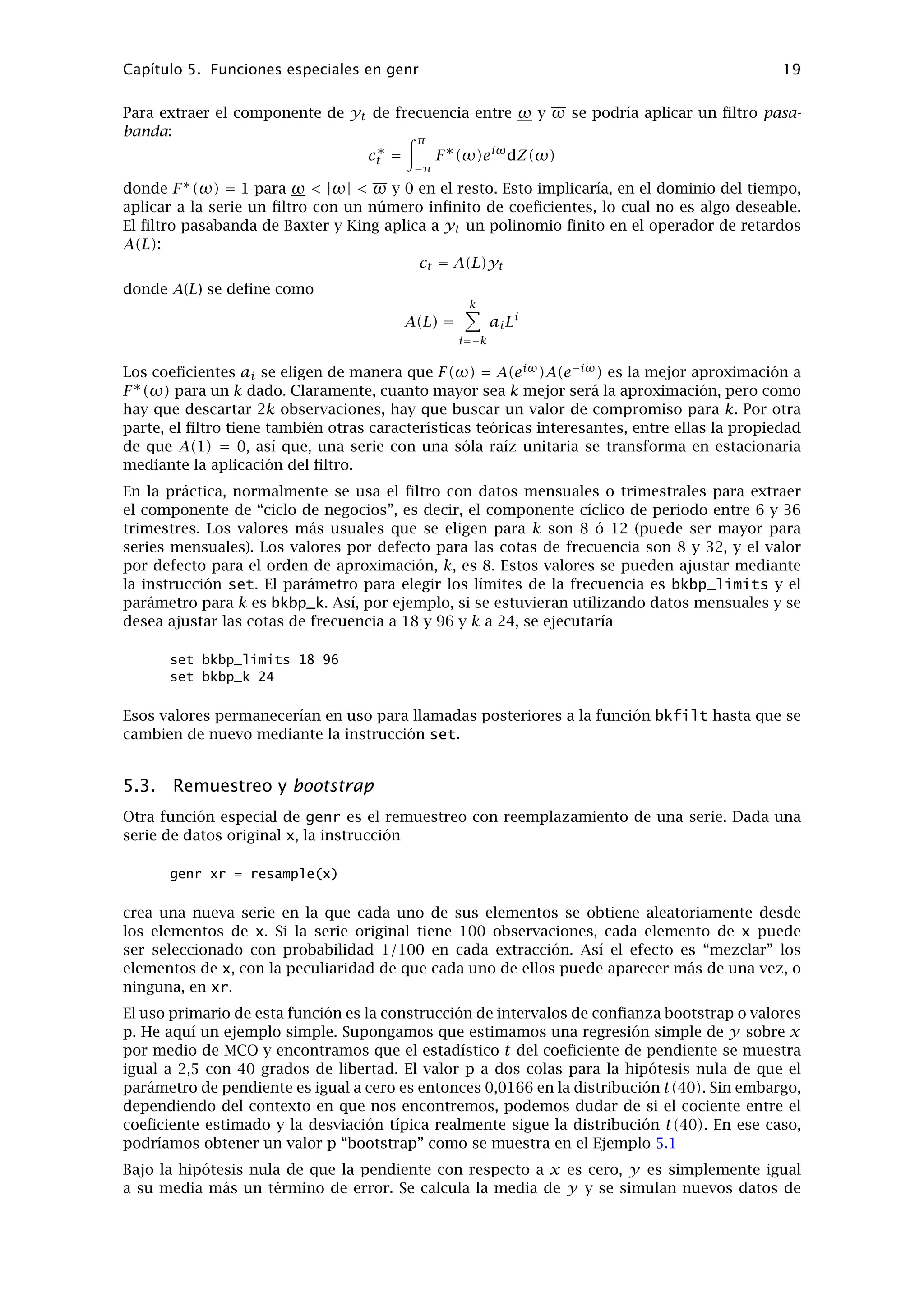 Visite la página de datos de gretl para más detalles y actualizaciones de los datos disponibles.
4.4. Crear un archivo de datos desde cero
Hay cuatro maneras de hacer esto: (1) Usando nuestra hoja de cálculo favorita para crear el
archivo de datos, guardándola en formato CSV (comma-separated values – valores separados
por comas) si es necesario, y usando ﬁnalmente la opción “Importar” de gretl. (2) Usando la
hoja de cálculo incorporada en el propio gretl. (3) Seleccionando las series de datos en una
base de datos adecuada. (4) Usando nuestro editor de textos habitual u otras herramientas de
software para crear el archivo de datos de manera independiente.
A continuación, hay algunos comentarios y detalles sobre estos métodos.
Utilización de una hoja de cálculo diferente
Esta opción puede ser buena si se siente más cómodo con alguna hoja de cálculo en particular. Si
se elige esta opción, hay que tener cuidado en especiﬁcar la apariencia ﬁnal de la hoja de cálculo.
gretl espera un archivo que tenga (a) nombres válidos de las variables en la primera ﬁla y (b)
un bloque rectangular de datos debajo de ésta. Un nombre válido para una variable contiene 8
caracteres como máximo; empieza con una letra; y no esta compuesto por nada excepto letras,
números y el carácter de subrayado, _. Opcionalmente, la primera columna puede contener
etiquetas de fechas (máximo 8 caracteres). Una columna de este tipo debe estar encabezada por
“obs” o “date”, o en su defecto, tener vacía la primera celda de la primera ﬁla. Debe de haber
exactamente una ﬁla sin datos encabezando el archivo.
El formato descrito arriba debe de ser respetado de manera exacta en el caso de importaciones
desde CSV. En el caso de importaciones desde Excel o Gnumeric, hay un poco más de libertad:
se puede seleccionar la ﬁla y columna, desde donde hay que empezar la importación y así evitar
cualquier ﬁla o columna “extra”. Se aplican las normas descritas anteriormente dentro del área
seleccionada para importar.
Si se utiliza una hoja de cálculo para preparar los datos, es fácil hacer varias transformaciones
de los datos “originales” (hacer sumas, porcentajes, o lo que sea): sin embargo, nótese que
pueden hacerse estas cosas fácilmente - quizá con mayor facilidad - en gretl, utilizando las
herramientas disponibles en el menú “Datos, Añadir variables” y/o “Variable, deﬁnir nueva
variable”.
Si así se desea, es posible establecer un conjunto de datos en gretl pieza a pieza, incrementando
los datos mediante importaciones desde otras fuentes. Se puede llevar a cabo esto mediante
las opciones del menú “Fichero, Añadir datos”. gretl comprobará que los datos nuevos son
compatibles con el conjunto de datos ya existente, y, si todo le parece bien, fusionará los datos.
De esta manera es posible añadir nuevas variables, con tal de que la frecuencia de datos, la
primera observación y la longitud de la serie sean iguales al conjunto de datos ya existente. O
también se pueden añadir nuevas observaciones a las series de datos que ya tenemos; en este
caso los nombres de las variables tienen que ser iguales. Nótese que por defecto, (es decir, si se
elige “Abrir datos” en vez de “Añadir datos)”, abrir un nuevo archivo de datos signiﬁca el cierre
del que esté abierto actualmente.
Utilizar la hoja de cálculo incorporada
En el menú “Archivo, Crear conjunto de datos” de gretl, puede elegirse el tipo de conjunto de
datos que se desea establecer (por ejemplo, series temporales trimestrales, mensuales). Enton-
 