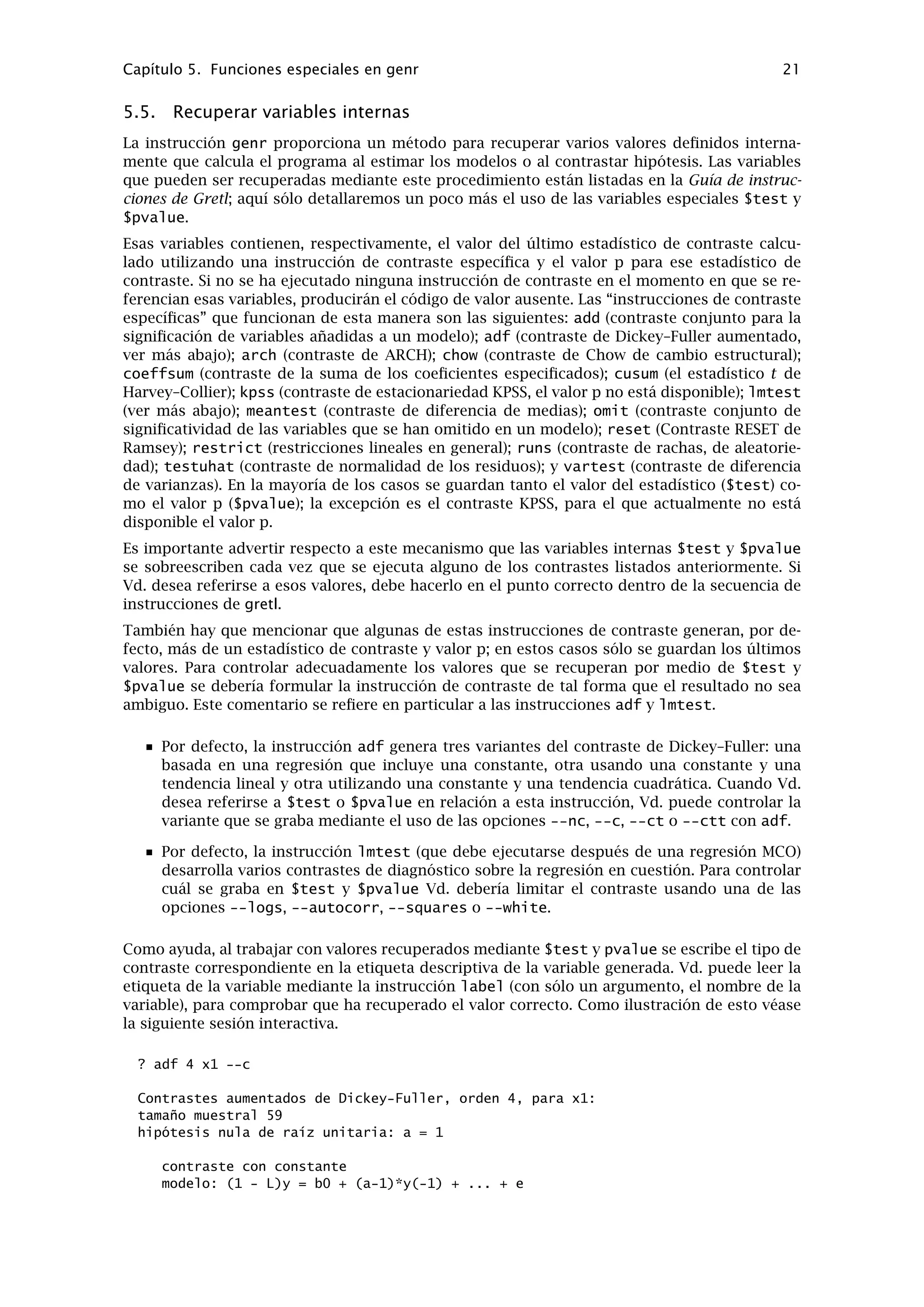 Capítulo 4. Fichero de datos 17
4.5. Datos ausentes
Los datos ausentes se representan como -999. En un archivo de datos en formato nativo de-
berían de estar representados del mismo modo. Al importar datos CSV, gretl acepta cualquie-
ra de estas tres representaciones para valores ausentes: -999, la cadena NA, o una celda va-
cía. Por supuesto, las celdas vacías tienen que estar delimitadas correctamente, por ejemplo
120.6, ,5.38: donde se supone que no existe el segundo valor.
Gretl hace lo siguiente en cuanto al manejo de valores ausentes a la hora de hacer análisis
estadísticos:
Al calcular estadísticos descriptivos (medias, desviaciones estándar, etc.) con la instruc-
ción summary, simplemente se omiten los valores ausentes, y se ajusta el tamaño de la
muestra.
Al ejecutar regresiones, gretl ajusta primero el principio y el ﬁnal del rango de la muestra,
truncando la muestra si es necesario. Es corriente que falten datos al principio de una
serie temporal por la inclusión de retardos, primeras diferencias, etc; y no es inusual que
falten valores al ﬁnal de una serie debido a diferentes actualizaciones de las mismas y
quizá también, debido a la inclusión de avances.
En caso de que gretl detecte que haya datos ausentes “dentro” de una muestra (posible-
mente truncada), da un mensaje de error y se niega a hacer estimaciones.
Los valores ausentes dentro de un conjunto de datos representan un problema. En un conjunto
de datos transversales, puede que sea posible mover estas observaciones hacia el principio o
hacia el ﬁnal del archivo, pero esto es obviamente imposible con datos de series temporales.
Para quienes sepan lo que están haciendo (¡!), existe la opción misszero en la instrucción genr.
Haciendo
genr foo = misszero(bar)
se crea una serie foo que es idéntica a bar , con la excepción de que cualquier valor -999 aparece
como cero. Entonces es posible utilizar variables ﬁcticias (construidas de forma adecuada) para,
de hecho, dejar fuera de la regresión los valores ausentes y retener la muestra que los rodea.2
2genr también ofrece la opción inversa a misszero, a saber zeromiss, la cual reemplaza los ceros en una serie
dada con el código de observación ausente.
 