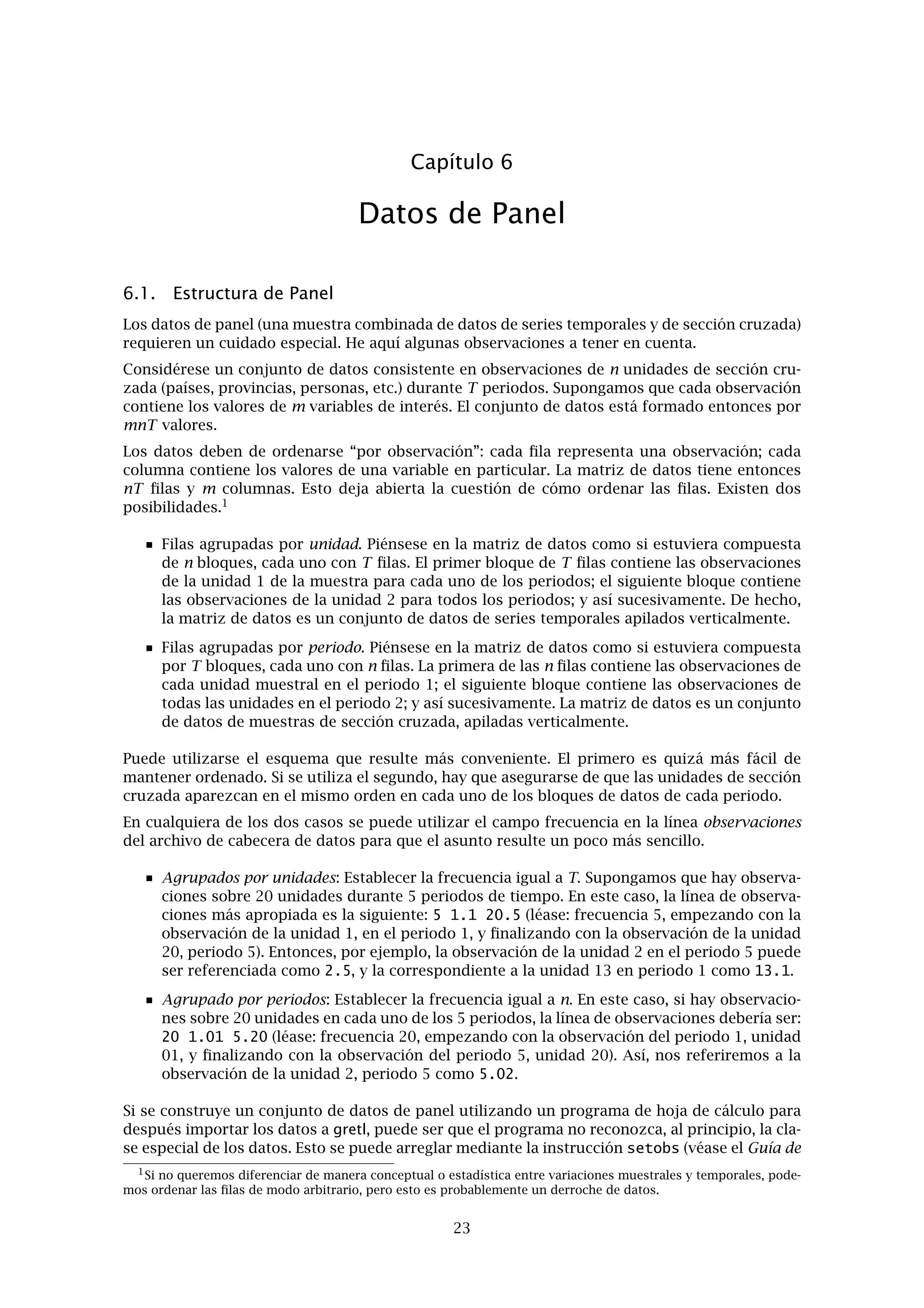 Capítulo 5. Funciones especiales en genr 19
Para extraer el componente de yt de frecuencia entre ω y ω se podría aplicar un ﬁltro pasa-
banda:
c∗
t =
π
−π
F∗
(ω)eiω
dZ(ω)
donde F∗
(ω) = 1 para ω < |ω| < ω y 0 en el resto. Esto implicaría, en el dominio del tiempo,
aplicar a la serie un ﬁltro con un número inﬁnito de coeﬁcientes, lo cual no es algo deseable.
El ﬁltro pasabanda de Baxter y King aplica a yt un polinomio ﬁnito en el operador de retardos
A(L):
ct = A(L)yt
donde A(L) se deﬁne como
A(L) =
k
i=−k
aiLi
Los coeﬁcientes ai se eligen de manera que F(ω) = A(eiω
)A(e−iω
) es la mejor aproximación a
F∗
(ω) para un k dado. Claramente, cuanto mayor sea k mejor será la aproximación, pero como
hay que descartar 2k observaciones, hay que buscar un valor de compromiso para k. Por otra
parte, el ﬁltro tiene también otras características teóricas interesantes, entre ellas la propiedad
de que A(1) = 0, así que, una serie con una sóla raíz unitaria se transforma en estacionaria
mediante la aplicación del ﬁltro.
En la práctica, normalmente se usa el ﬁltro con datos mensuales o trimestrales para extraer
el componente de “ciclo de negocios”, es decir, el componente cíclico de periodo entre 6 y 36
trimestres. Los valores más usuales que se eligen para k son 8 ó 12 (puede ser mayor para
series mensuales). Los valores por defecto para las cotas de frecuencia son 8 y 32, y el valor
por defecto para el orden de aproximación, k, es 8. Estos valores se pueden ajustar mediante
la instrucción set. El parámetro para elegir los límites de la frecuencia es bkbp_limits y el
parámetro para k es bkbp_k. Así, por ejemplo, si se estuvieran utilizando datos mensuales y se
desea ajustar las cotas de frecuencia a 18 y 96 y k a 24, se ejecutaría
set bkbp_limits 18 96
set bkbp_k 24
Esos valores permanecerían en uso para llamadas posteriores a la función bkfilt hasta que se
cambien de nuevo mediante la instrucción set.
5.3. Remuestreo y bootstrap
Otra función especial de genr es el remuestreo con reemplazamiento de una serie. Dada una
serie de datos original x, la instrucción
genr xr = resample(x)
crea una nueva serie en la que cada uno de sus elementos se obtiene aleatoriamente desde
los elementos de x. Si la serie original tiene 100 observaciones, cada elemento de x puede
ser seleccionado con probabilidad 1/100 en cada extracción. Así el efecto es “mezclar” los
elementos de x, con la peculiaridad de que cada uno de ellos puede aparecer más de una vez, o
ninguna, en xr.
El uso primario de esta función es la construcción de intervalos de conﬁanza bootstrap o valores
p. He aquí un ejemplo simple. Supongamos que estimamos una regresión simple de y sobre x
por medio de MCO y encontramos que el estadístico t del coeﬁciente de pendiente se muestra
igual a 2,5 con 40 grados de libertad. El valor p a dos colas para la hipótesis nula de que el
parámetro de pendiente es igual a cero es entonces 0,0166 en la distribución t(40). Sin embargo,
dependiendo del contexto en que nos encontremos, podemos dudar de si el cociente entre el
coeﬁciente estimado y la desviación típica realmente sigue la distribución t(40). En ese caso,
podríamos obtener un valor p “bootstrap” como se muestra en el Ejemplo 5.1
Bajo la hipótesis nula de que la pendiente con respecto a x es cero, y es simplemente igual
a su media más un término de error. Se calcula la media de y y se simulan nuevos datos de
 