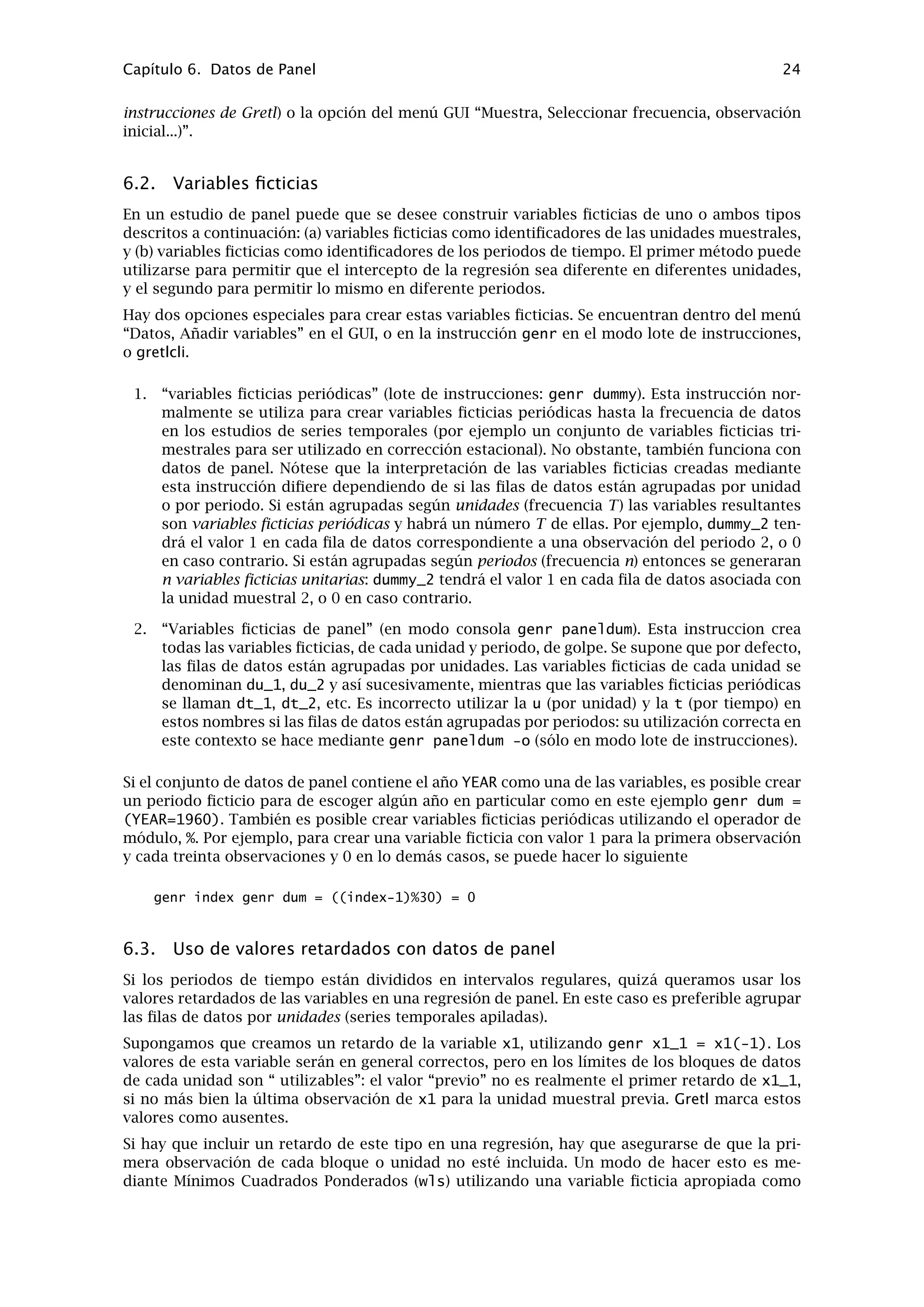 Capítulo 5. Funciones especiales en genr 20
y mediante la media de y más una muestra obtenida por remuestreo de los residuos de la
estimación MCO inicial y se vuelve a estimar el modelo con las observaciones simuladas de y.
Se repite este procedimiento un gran número de veces y se cuenta el número de veces que el
valor absoluto del estadístico t es mayor que 2,5: la proporción correspondiente a estos casos
es nuestro valor p bootstrap. Una buena referencia sobre contrastes basados en simulación y
bootstrap es Davidson y MacKinnon (2004, capítulo 4).
Ejemplo 5.1: Cálculo de valor p bootstrap
ols y 0 x
# se guardan los residuos
genr ui = $uhat
scalar ybar = mean(y)
# número de replicaciones para el bootstrap
scalar replics = 10000
scalar tcount = 0
series ysim = 0
loop replics --quiet
# generar la y simulada mediante remuestreo
ysim = ybar + resample(ui)
ols ysim 0 x
scalar tsim = abs(coeff(x) / stderr(x))
tcount += (tsim > 2.5)
endloop
printf "proporcion de casos en que |t| > 2.5 = %gn", 
tcount / replics
5.4. Valores ausentes
Hay cuatro funciones especiales disponibles para el manejo de valores ausentes. La función
booleana missing() toma como único argumento el nombre de una variable; devuelve una
serie con valor 1 para cada observación en que la serie tiene un valor ausente y un valor de
0 en los demás casos (es decir, si la variable dada tiene un valor válido en esa observación).
La función ok() es la complementaria de missing; es sólo un atajo de !missing (donde ! es
el operador booleano NO). Por ejemplo, se pueden contar los valores ausentes de la variable x
usando
genr nmiss_x = sum(missing(x))
La función zeromiss(), que, de nuevo, toma el nombre de una serie como único argumento,
devuelve una serie en la que a todos los valores cero se les asigna el código de valor ausente.
Esto debe usarse con precaución — no son lo mismlo valores ausentes que ceros — pero puede
ser útil en algunos contextos. Por ejemplo, es posible determinar cuál es la primera observación
válida de una variable x utilizando
genr time
genr x0 = min(zeromiss(time * ok(x)))
La función misszero() realiza lo contrario de zeromiss, es decir, convierte todos los valores
ausentes en ceros.
Puede ser conveniente comentar la propagación de los valores ausentes dentro de las fórmulas
construidas mediante genr. La regla general es que, en las operaciones aritméticas en las que
intervienen dos variables, si alguna de las variables tiene un valor ausente en la observación
t, entonces la serie resultante también tendrá un valor ausente en t. La única excepción a esta
regla es la multiplicación por cero: el cero multiplicado por un valor ausente produce un cero
(ya que esto es matemáticamente válido independientemente de cuál sea el valor desconocido).
 