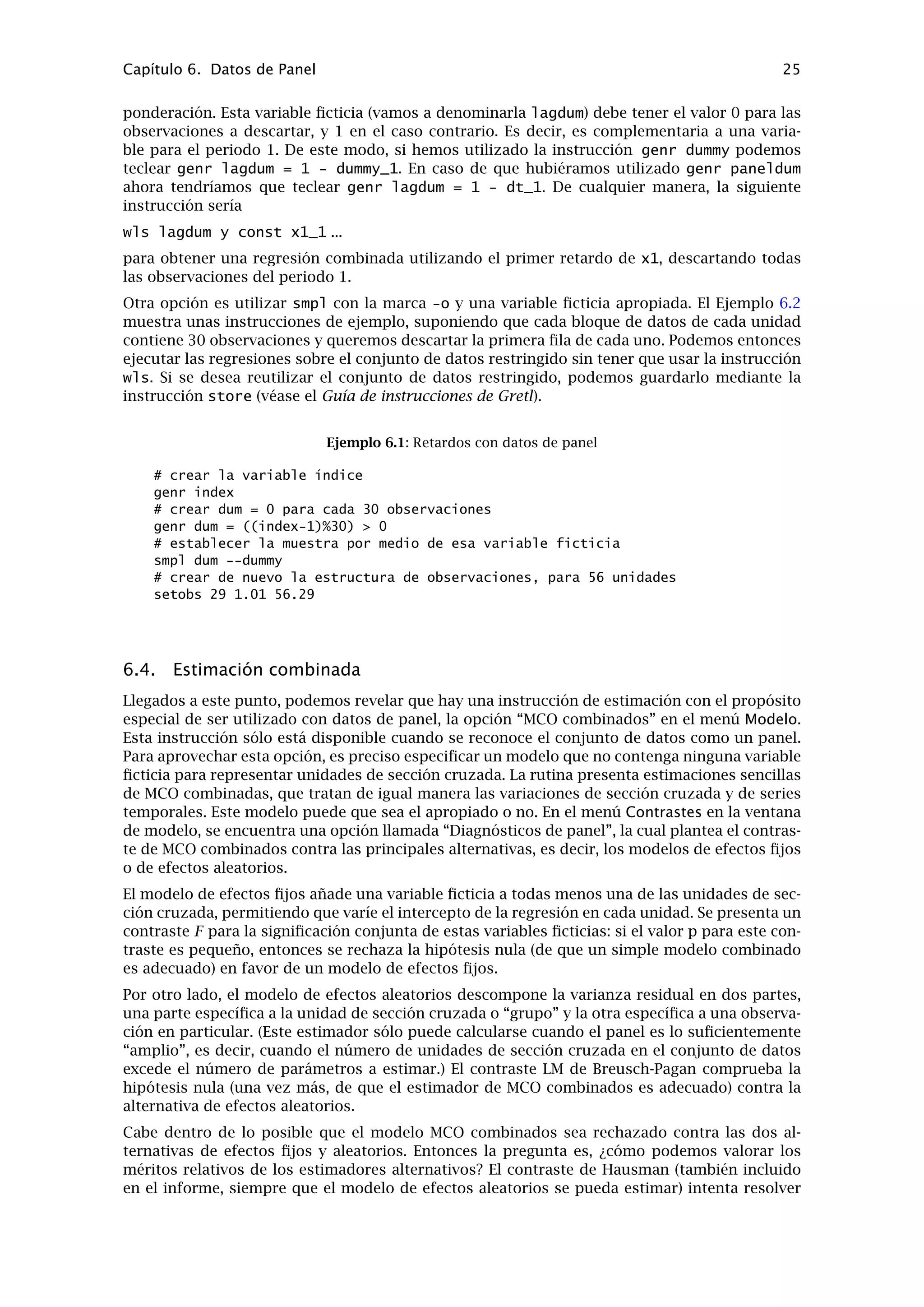 Capítulo 5. Funciones especiales en genr 21
5.5. Recuperar variables internas
La instrucción genr proporciona un método para recuperar varios valores deﬁnidos interna-
mente que calcula el programa al estimar los modelos o al contrastar hipótesis. Las variables
que pueden ser recuperadas mediante este procedimiento están listadas en la Guía de instruc-
ciones de Gretl; aquí sólo detallaremos un poco más el uso de las variables especiales $test y
$pvalue.
Esas variables contienen, respectivamente, el valor del último estadístico de contraste calcu-
lado utilizando una instrucción de contraste especíﬁca y el valor p para ese estadístico de
contraste. Si no se ha ejecutado ninguna instrucción de contraste en el momento en que se re-
ferencian esas variables, producirán el código de valor ausente. Las “instrucciones de contraste
especíﬁcas” que funcionan de esta manera son las siguientes: add (contraste conjunto para la
signiﬁcación de variables añadidas a un modelo); adf (contraste de Dickey–Fuller aumentado,
ver más abajo); arch (contraste de ARCH); chow (contraste de Chow de cambio estructural);
coeffsum (contraste de la suma de los coeﬁcientes especiﬁcados); cusum (el estadístico t de
Harvey–Collier); kpss (contraste de estacionariedad KPSS, el valor p no está disponible); lmtest
(ver más abajo); meantest (contraste de diferencia de medias); omit (contraste conjunto de
signiﬁcatividad de las variables que se han omitido en un modelo); reset (Contraste RESET de
Ramsey); restrict (restricciones lineales en general); runs (contraste de rachas, de aleatorie-
dad); testuhat (contraste de normalidad de los residuos); y vartest (contraste de diferencia
de varianzas). En la mayoría de los casos se guardan tanto el valor del estadístico ($test) co-
mo el valor p ($pvalue); la excepción es el contraste KPSS, para el que actualmente no está
disponible el valor p.
Es importante advertir respecto a este mecanismo que las variables internas $test y $pvalue
se sobreescriben cada vez que se ejecuta alguno de los contrastes listados anteriormente. Si
Vd. desea referirse a esos valores, debe hacerlo en el punto correcto dentro de la secuencia de
instrucciones de gretl.
También hay que mencionar que algunas de estas instrucciones de contraste generan, por de-
fecto, más de un estadístico de contraste y valor p; en estos casos sólo se guardan los últimos
valores. Para controlar adecuadamente los valores que se recuperan por medio de $test y
$pvalue se debería formular la instrucción de contraste de tal forma que el resultado no sea
ambiguo. Este comentario se reﬁere en particular a las instrucciones adf y lmtest.
Por defecto, la instrucción adf genera tres variantes del contraste de Dickey–Fuller: una
basada en una regresión que incluye una constante, otra usando una constante y una
tendencia lineal y otra utilizando una constante y una tendencia cuadrática. Cuando Vd.
desea referirse a $test o $pvalue en relación a esta instrucción, Vd. puede controlar la
variante que se graba mediante el uso de las opciones --nc, --c, --ct o --ctt con adf.
Por defecto, la instrucción lmtest (que debe ejecutarse después de una regresión MCO)
desarrolla varios contrastes de diagnóstico sobre la regresión en cuestión. Para controlar
cuál se graba en $test y $pvalue Vd. debería limitar el contraste usando una de las
opciones --logs, --autocorr, --squares o --white.
Como ayuda, al trabajar con valores recuperados mediante $test y pvalue se escribe el tipo de
contraste correspondiente en la etiqueta descriptiva de la variable generada. Vd. puede leer la
etiqueta de la variable mediante la instrucción label (con sólo un argumento, el nombre de la
variable), para comprobar que ha recuperado el valor correcto. Como ilustración de esto véase
la siguiente sesión interactiva.
? adf 4 x1 --c
Contrastes aumentados de Dickey-Fuller, orden 4, para x1:
tamaño muestral 59
hipótesis nula de raíz unitaria: a = 1
contraste con constante
modelo: (1 - L)y = b0 + (a-1)*y(-1) + ... + e
 