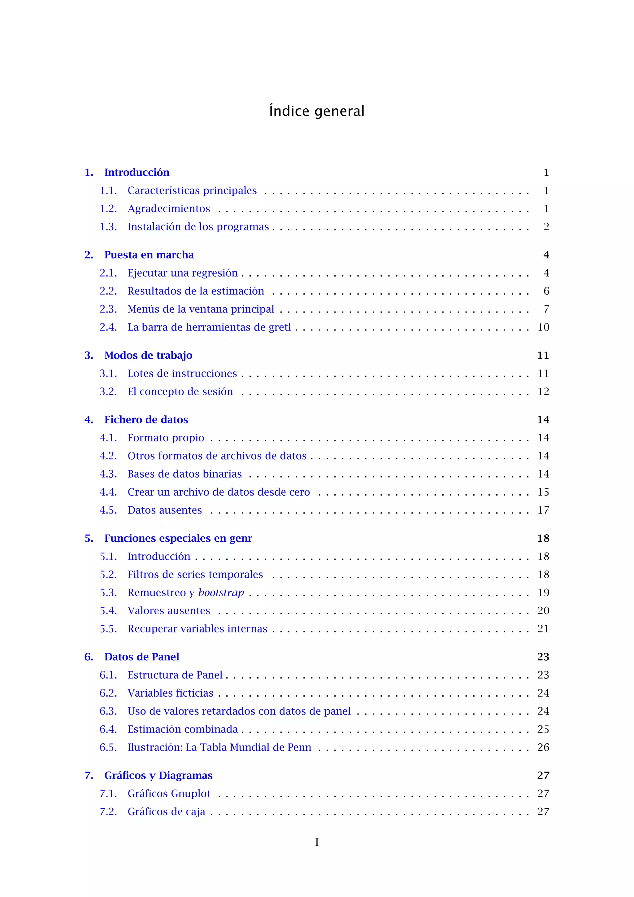 Índice general
1. Introducción 1
1.1. Características principales . . . . . . . . . . . . . . . . . . . . . . . . . . . . . . . . . . . 1
1.2. Agradecimientos . . . . . . . . . . . . . . . . . . . . . . . . . . . . . . . . . . . . . . . . . 1
1.3. Instalación de los programas . . . . . . . . . . . . . . . . . . . . . . . . . . . . . . . . . . 2
2. Puesta en marcha 4
2.1. Ejecutar una regresión . . . . . . . . . . . . . . . . . . . . . . . . . . . . . . . . . . . . . . 4
2.2. Resultados de la estimación . . . . . . . . . . . . . . . . . . . . . . . . . . . . . . . . . . 6
2.3. Menús de la ventana principal . . . . . . . . . . . . . . . . . . . . . . . . . . . . . . . . . 7
2.4. La barra de herramientas de gretl . . . . . . . . . . . . . . . . . . . . . . . . . . . . . . . 10
3. Modos de trabajo 11
3.1. Lotes de instrucciones . . . . . . . . . . . . . . . . . . . . . . . . . . . . . . . . . . . . . . 11
3.2. El concepto de sesión . . . . . . . . . . . . . . . . . . . . . . . . . . . . . . . . . . . . . . 12
4. Fichero de datos 14
4.1. Formato propio . . . . . . . . . . . . . . . . . . . . . . . . . . . . . . . . . . . . . . . . . . 14
4.2. Otros formatos de archivos de datos . . . . . . . . . . . . . . . . . . . . . . . . . . . . . 14
4.3. Bases de datos binarias . . . . . . . . . . . . . . . . . . . . . . . . . . . . . . . . . . . . . 14
4.4. Crear un archivo de datos desde cero . . . . . . . . . . . . . . . . . . . . . . . . . . . . 15
4.5. Datos ausentes . . . . . . . . . . . . . . . . . . . . . . . . . . . . . . . . . . . . . . . . . . 17
5. Funciones especiales en genr 18
5.1. Introducción . . . . . . . . . . . . . . . . . . . . . . . . . . . . . . . . . . . . . . . . . . . . 18
5.2. Filtros de series temporales . . . . . . . . . . . . . . . . . . . . . . . . . . . . . . . . . . 18
5.3. Remuestreo y bootstrap . . . . . . . . . . . . . . . . . . . . . . . . . . . . . . . . . . . . . 19
5.4. Valores ausentes . . . . . . . . . . . . . . . . . . . . . . . . . . . . . . . . . . . . . . . . . 20
5.5. Recuperar variables internas . . . . . . . . . . . . . . . . . . . . . . . . . . . . . . . . . . 21
6. Datos de Panel 23
6.1. Estructura de Panel . . . . . . . . . . . . . . . . . . . . . . . . . . . . . . . . . . . . . . . . 23
6.2. Variables ﬁcticias . . . . . . . . . . . . . . . . . . . . . . . . . . . . . . . . . . . . . . . . . 24
6.3. Uso de valores retardados con datos de panel . . . . . . . . . . . . . . . . . . . . . . . 24
6.4. Estimación combinada . . . . . . . . . . . . . . . . . . . . . . . . . . . . . . . . . . . . . . 25
6.5. Ilustración: La Tabla Mundial de Penn . . . . . . . . . . . . . . . . . . . . . . . . . . . . 26
7. Gráﬁcos y Diagramas 27
7.1. Gráﬁcos Gnuplot . . . . . . . . . . . . . . . . . . . . . . . . . . . . . . . . . . . . . . . . . 27
7.2. Gráﬁcos de caja . . . . . . . . . . . . . . . . . . . . . . . . . . . . . . . . . . . . . . . . . . 27
I
 