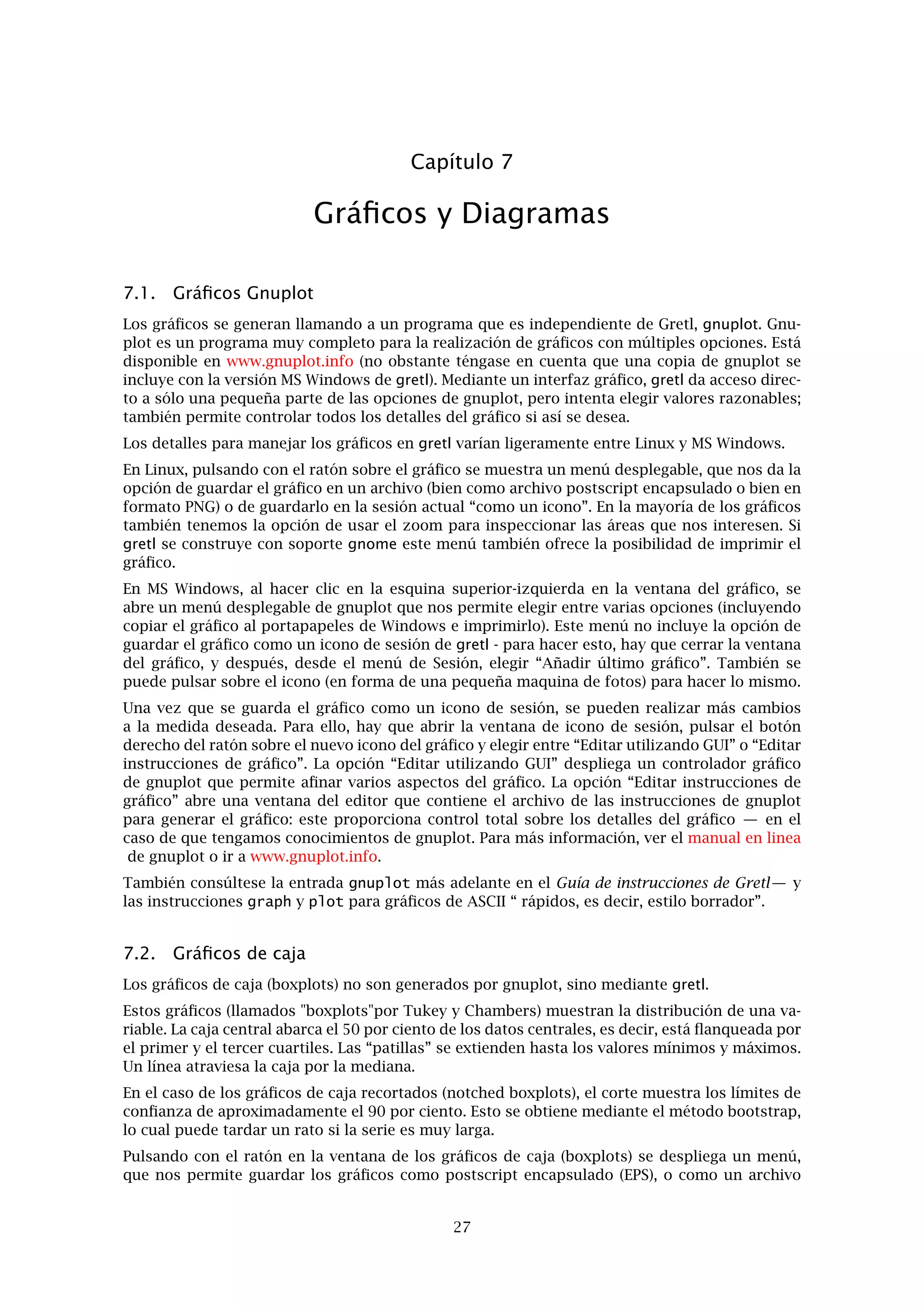Capítulo 6
Datos de Panel
6.1. Estructura de Panel
Los datos de panel (una muestra combinada de datos de series temporales y de sección cruzada)
requieren un cuidado especial. He aquí algunas observaciones a tener en cuenta.
Considérese un conjunto de datos consistente en observaciones de n unidades de sección cru-
zada (países, provincias, personas, etc.) durante T periodos. Supongamos que cada observación
contiene los valores de m variables de interés. El conjunto de datos está formado entonces por
mnT valores.
Los datos deben de ordenarse “por observación”: cada ﬁla representa una observación; cada
columna contiene los valores de una variable en particular. La matriz de datos tiene entonces
nT ﬁlas y m columnas. Esto deja abierta la cuestión de cómo ordenar las ﬁlas. Existen dos
posibilidades.1
Filas agrupadas por unidad. Piénsese en la matriz de datos como si estuviera compuesta
de n bloques, cada uno con T ﬁlas. El primer bloque de T ﬁlas contiene las observaciones
de la unidad 1 de la muestra para cada uno de los periodos; el siguiente bloque contiene
las observaciones de la unidad 2 para todos los periodos; y así sucesivamente. De hecho,
la matriz de datos es un conjunto de datos de series temporales apilados verticalmente.
Filas agrupadas por periodo. Piénsese en la matriz de datos como si estuviera compuesta
por T bloques, cada uno con n ﬁlas. La primera de las n ﬁlas contiene las observaciones de
cada unidad muestral en el periodo 1; el siguiente bloque contiene las observaciones de
todas las unidades en el periodo 2; y así sucesivamente. La matriz de datos es un conjunto
de datos de muestras de sección cruzada, apiladas verticalmente.
Puede utilizarse el esquema que resulte más conveniente. El primero es quizá más fácil de
mantener ordenado. Si se utiliza el segundo, hay que asegurarse de que las unidades de sección
cruzada aparezcan en el mismo orden en cada uno de los bloques de datos de cada periodo.
En cualquiera de los dos casos se puede utilizar el campo frecuencia en la línea observaciones
del archivo de cabecera de datos para que el asunto resulte un poco más sencillo.
Agrupados por unidades: Establecer la frecuencia igual a T. Supongamos que hay observa-
ciones sobre 20 unidades durante 5 periodos de tiempo. En este caso, la línea de observa-
ciones más apropiada es la siguiente: 5 1.1 20.5 (léase: frecuencia 5, empezando con la
observación de la unidad 1, en el periodo 1, y ﬁnalizando con la observación de la unidad
20, periodo 5). Entonces, por ejemplo, la observación de la unidad 2 en el periodo 5 puede
ser referenciada como 2.5, y la correspondiente a la unidad 13 en periodo 1 como 13.1.
Agrupado por periodos: Establecer la frecuencia igual a n. En este caso, si hay observacio-
nes sobre 20 unidades en cada uno de los 5 periodos, la línea de observaciones debería ser:
20 1.01 5.20 (léase: frecuencia 20, empezando con la observación del periodo 1, unidad
01, y ﬁnalizando con la observación del periodo 5, unidad 20). Así, nos referiremos a la
observación de la unidad 2, periodo 5 como 5.02.
Si se construye un conjunto de datos de panel utilizando un programa de hoja de cálculo para
después importar los datos a gretl, puede ser que el programa no reconozca, al principio, la cla-
se especial de los datos. Esto se puede arreglar mediante la instrucción setobs (véase el Guía de
1Si no queremos diferenciar de manera conceptual o estadística entre variaciones muestrales y temporales, pode-
mos ordenar las ﬁlas de modo arbitrario, pero esto es probablemente un derroche de datos.
23
 
